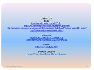 Prof. Juan Pablo Pereira
CRÉDITOS:
Texto:
http://es.wikipedia.org/wiki/Color.
http://www.educacionplastica.net/MenuColor.htm
http://recursos.educarex.es/escuela2.0/Educacion_Artistica/Plastica_Visual/El_color/
http://www.arqhys.com/el-color.html
Imágenes:
http://flickrcc.net/flickrCC/index.php
http://commons.wikimedia.org/wiki/Portada
Videos:
http://www.youtube.com
Software utilizado:
Power Point, Corel Draw, Gimp, Inkscape,
27
 