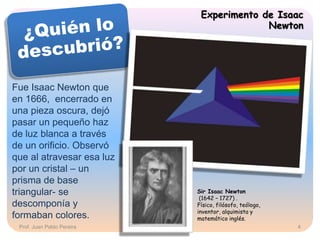 Experimento de Isaac
Newton
Fue Isaac Newton que
en 1666, encerrado en
una pieza oscura, dejó
pasar un pequeño haz
de luz blanca a través
de un orificio. Observó
que al atravesar esa luz
por un cristal – un
prisma de base
triangular- se
descomponía y
formaban colores.
Sir Isaac Newton
(1642 – 1727) .
Físico, filósofo, teólogo,
inventor, alquimista y
matemático inglés.
Prof. Juan Pablo Pereira 4
 