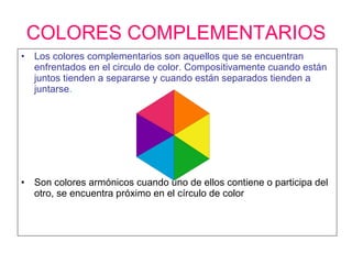 COLORES COMPLEMENTARIOS Los colores complementarios son aquellos que se encuentran enfrentados en el circulo de color. Compositivamente cuando están juntos tienden a separarse y cuando están separados tienden a juntarse . Son colores armónicos cuando uno de ellos contiene o participa del otro, se encuentra próximo en el círculo de color 