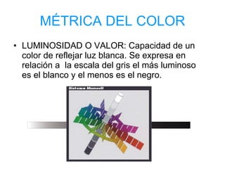 MÉTRICA DEL COLOR LUMINOSIDAD O VALOR: Capacidad de un color de reflejar luz blanca. Se expresa en relación a  la escala del gris el más luminoso es el blanco y el menos es el negro. 
