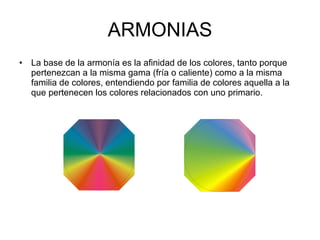 ARMONIAS La base de la armonía es la afinidad de los colores, tanto porque pertenezcan a la misma gama (fría o caliente) como a la misma familia de colores, entendiendo por familia de colores aquella a la que pertenecen los colores relacionados con uno primario. 