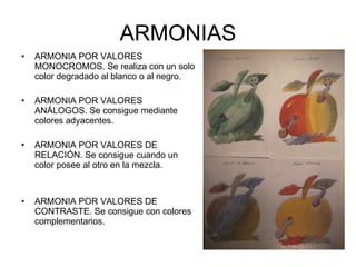 ARMONIAS ARMONIA POR VALORES MONOCROMOS. Se realiza con un solo color degradado al blanco o al negro. ARMONIA POR VALORES ANÁLOGOS. Se consigue mediante colores adyacentes. ARMONIA POR VALORES DE RELACIÓN. Se consigue cuando un color posee al otro en la mezcla. ARMONIA POR VALORES DE CONTRASTE. Se consigue con colores complementarios. 