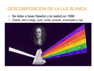 DESCOMPOSICIÓN DE LA LUZ BLANCA Se debe a Isaac Newton y la realizó en 1666 Violeta, añil o indigo, cyan, verde, amarillo, anaranjado y rojo  