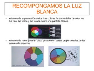 RECOMPONGAMOS LA LUZ BLANCA A través de la proyección de los tres colores fundamentales de color luz: luz roja, luz verde y luz violeta sobre una pantalla blanca. A través de hacer girar un disco pintado con partes proporcionales de los colores de espectro. 