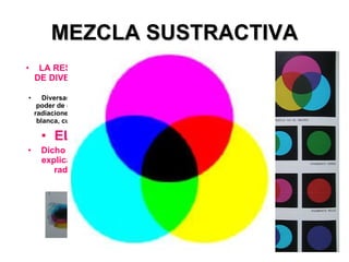 MEZCLA SUSTRACTIVA LA RESTA DE RADIACIONES, DE DIVERSAS LONGITUDES DE ONDA . Diversas sustancias químicas tienen poder de absorción específico sobre las radiaciones de que está compuesta la luz blanca, cuando son alcanzadas por ella. EL PIGMENTO Dicho poder de absorción se explica como sustracción de radiaciones luminosas 