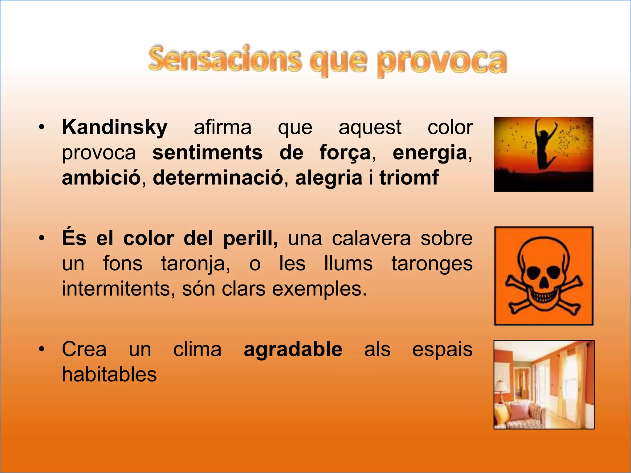 • Kandinsky afirma que aquest color
  provoca sentiments de força, energia,
  ambició, determinació, alegria i triomf

• És el color del perill, una calavera sobre
  un fons taronja, o les llums taronges
  intermitents, són clars exemples.

• Crea un clima     agradable   als   espais
  habitables
 