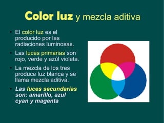 Color luz  y mezcla aditiva El  color luz  es el producido por las radiaciones luminosas.  Las  luces primarias  son rojo, verde y azúl violeta. La mezcla de los tres produce luz blanca y se llama mezcla aditiva. Las  luces secundarias  son: amarillo, azul cyan y magenta 