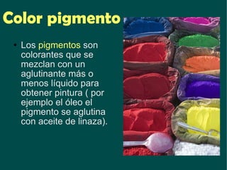 Color pigmento Los  pigmentos  son colorantes que se mezclan con un aglutinante más o menos líquido para obtener pintura ( por ejemplo el óleo el pigmento se aglutina con aceite de linaza).   