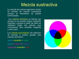 Mezcla sustractiva La mezcla de colores pigmento recibe el nombre de mezcla sustractiva porque al mezclarse se pierde luminosidad. Los  colores primarios  se llaman así porque no se pueden lograr mediante mezclas y porque a partir de ellos se obtienen todos los colores que conocemos. Son: amarillo, magenta y azul cyan. Los  colores secundarios : Se obtienen al mezclar a partes iguales dos colores primarios : cyan  +  amarillo  =  verde cyan  + magenta =  violeta magenta +  amarillo =  rojo 