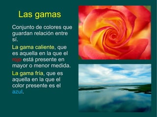 Las gamas Conjunto de colores que guardan relación entre sí.   La gama caliente , que es aquella en la que el  rojo  está presente en mayor o menor medida. La  gama fría , que es aquella en la que el color presente es el  azul . 