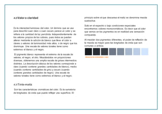 4.2-Valor o claridad
Es la intensidad luminosa del color. Un término que se usa
para describir cuan claro o cuan oscuro parece un color y se
refiere a la cantidad de luz percibida. Independientemente de
los valores propios de los colores, pues éstos se pueden
alterar mediante la adición de blanco que lleva el color a
claves o valores de luminosidad más altos, o de negro que los
disminuye. Una escala de valores tonales tiene como
extremos el blanco y el negro.
El pigmento blanco representa el extremo de la escala de
valores; el negro, el otro. Mezclándolos en proporciones
diversas, obtenemos una amplia escala de grises intermedios
distintos. La descripción clásica de los valores corresponde a
claro (cuando contiene grandes cantidades de blanco), medio
(cuando contiene cantidades de gris) y oscuro (cuando
contiene grandes cantidades de negro). Una escala de
valores tonales tiene como extremos el blanco y el negro.
4.3-Tinte-matiz
Son las características cromáticas del color. Es la sumatoria
de longitudes de onda que puede reflejar una superficie. El
principio sobre el que descansa el matiz se denomina mezcla
sustractiva.
Solo en el espectro o bajo condiciones especiales
encontramos colores monocromáticos. Es decir que el color
que vemos en los pigmentos es en realidad una sensación
compuesta.
Al mezclar dos pigmentos diferentes, el poder de reflexión de
la mezcla es mayor para las longitudes de onda que son
comunes a ambos.
 
