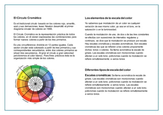 El Círculo Cromático
Es el tradicional círculo basado en los colores rojo, amarillo,
azul y sus derivaciones. Isaac Newton desarrolló el primer
diagrama circular de colores en 1666.
El Círculo Cromático es la representación práctica de todos
los colores, en él vienen expresadas las combinaciones para
formar nuevos colores a partir de los tres primarios.
Es una circunferencia dividida en 12 partes iguales. Cada
sector circular está coloreado a partir de tres primarios y sus
correspondientes secundarios, entre dos colores primarios se
sitúan tres secundarios. Al girar el círculo a gran velocidad
percibiremos el color blanco. Para fines prácticos ésta es la
organización más simple de los colores.
Los elementos de la escala delcolor
Ya sabemos que modulación de un color es cualquier
variación de ese mismo color, ya sea en el tono, en la
saturación o en la luminosidad.
Cuando la modulación de una, de dos o de las tres constantes
se efectúa con sucesiones de intervalos regulares y
continuos, se dice que la modulación se produce por escala.
Hay escalas cromáticas y escalas acromáticas. Son escalas
cromáticas las que se refieren a los colores propiamente
dichos: tonos o colores. Se llama acromática la escala de
grises. Las escalas cromáticas son monocromas cuando
afectan a un solo tono; policromas cuando la modulación se
refiere simultáneamente a varios tonos
Diferentes tiposde escala del color
Escalas cromáticas: Se llama acromática la escala de
grises. Las escalas cromáticas son monocromas cuando
afectan a un solo tono; policromas cuando la modulación se
refiere simultáneamente a varios tonos. Las escalas
cromáticas son monocromas cuando afectan a un solo tono;
policromas cuando la modulación se refiere simultáneamente
a varios tonos.
 