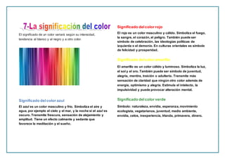 El significado de un color variará según su intensidad,
tendencia al blanco y al negro y a otro color.
Significado delcolor azul
El azul es un color masculino y frío. Simboliza el aire y
agua, por ejemplo el cielo y el mar, y la noche si el azul es
oscuro. Transmite frescura, sensación de alejamiento y
amplitud. Tiene un efecto calmante y sedante que
favorece la meditación y el sueño.
Significado delcolor rojo
El rojo es un color masculino y cálido. Simboliza el fuego,
la sangre, el corazón, el peligro. También puede ser
símbolo de celebración, las ideologías políticas de
izquierda o el demonio. En culturas orientales es símbolo
de felicidad y prosperidad.
Significado delcolor amarillo
El amarillo es un color cálido y luminoso. Simboliza la luz,
el sol y el oro. También puede ser símbolo de juventud,
alegría, mentira, traición o adulterio. Transmite más
sensación de claridad que ningún otro color además de
energía, optimismo y alegría. Estimula el intelecto, la
impulsividad y puede provocar alteración mental.
Significado delcolor verde
Símbolo: naturaleza, envidia, esperanza, movimiento
ecologista, vegetarianos, juventud, medio ambiente,
envidia, celos, inexperiencia, Irlanda, primavera, dinero.
 
