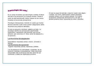 Es un campo de estudio que está dirigido a analizar el efecto
del color en la percepción y la conducta humana. Desde el
punto de vista estrictamente médico, todavía es una ciencia
inmadura en la corriente principal de la
Psicología contemporánea, teniendo en cuenta que muchas
técnicas adscritas a este campo pueden categorizarse dentro
del ámbito de la medicina alternativa.
El color es sensorial e individual, subjetivo por tanto. La
psicología clasifica sus percepciones adjudicándole
significados, y atendiendo a las funciones que en él se
aprecian, que, como dice J.C. Sanz, serían de adaptación y
de oposición.
Las funciones de adaptación
Desarrollarían respuestas activas, vivaces, animadas e
Intensas.
Las funciones de oposición
Sugieren respuestas pasivas, depresivas y débiles.
Las de adaptación son estimulantes y excitantes; las de
oposición, sedantes y tranquilizadoras. Estas reacciones
emocionales ante la percepción del color serían las que
contribuirán a darles sus significados primarios.
El color es capaz de estimular o deprimir, puede crear alegría
o tristeza. Así mismo, determinados colores despiertan
actitudes activas o por el contrario pasivas. Con colores
se favorecen sensaciones térmicas de frío o de calor, y
también podemos tener impresiones de orden o desorden.
 