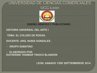 DISEÑO GRAFICO Y PUBLICITARIO 
HISTORIA UNIVERSAL DEL ARTE I 
TEMA: EL COLOSO DE RODAS. 
DOCENTE: ARQ. NUBIA GONZALES . 
 GRUPO SABATINO 
 ELABORADO POR: 
KATHERINE YASIMAR TINOCO BLANDON 
LEON, SABADO 13DE SEPTIEMBREDE 2014. 
 