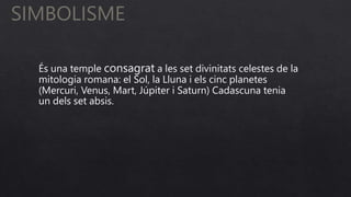 SIMBOLISME
És una temple consagrat a les set divinitats celestes de la
mitologia romana: el Sol, la Lluna i els cinc planetes
(Mercuri, Venus, Mart, Júpiter i Saturn) Cadascuna tenia
un dels set absis.
 