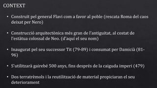 • Construït pel general Flavi com a favor al poble (rescata Roma del caos
deixat per Nero)
• Construcció arquitectònica més gran de l’antiguitat, al costat de
l’estàtua colossal de Neo. (d’aquí el seu nom)
• Inaugurat pel seu successor Tit (79-89) i consumat per Damicià (81-
96)
• S'utilitzarà gairebé 500 anys, fins després de la caiguda imperi (479)
• Dos terratrèmols i la reutilització de material propiciaran el seu
deteriorament
CONTEXT
 