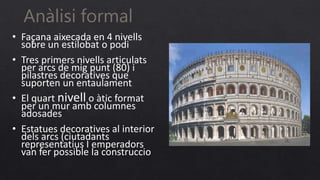 Anàlisi formal
• Façana aixecada en 4 nivells
sobre un estilobat o podi
• Tres primers nivells articulats
per arcs de mig punt (80) i
pilastres decoratives que
suporten un entaulament
• El quart nivell o àtic format
per un mur amb columnes
adosades
• Estatues decoratives al interior
dels arcs (ciutadants
representatius I emperadors
van fer possible la construccio
.
 