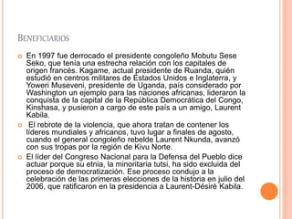 BENEFICIARIOS
 En 1997 fue derrocado el presidente congoleño Mobutu Sese
Seko, que tenía una estrecha relación con los capitales de
origen francés. Kagame, actual presidente de Ruanda, quién
estudió en centros militares de Estados Unidos e Inglaterra, y
Yoweri Museveni, presidente de Uganda, país considerado por
Washington un ejemplo para las naciones africanas, lideraron la
conquista de la capital de la República Democrática del Congo,
Kinshasa, y pusieron a cargo de este país a un amigo, Laurent
Kabila.
 El rebrote de la violencia, que ahora tratan de contener los
líderes mundiales y africanos, tuvo lugar a finales de agosto,
cuando el general congoleño rebelde Laurent Nkunda, avanzó
con sus tropas por la región de Kivu Norte.
 El líder del Congreso Nacional para la Defensa del Pueblo dice
actuar porque su etnia, la minoritaria tutsi, ha sido excluida del
proceso de democratización. Ese proceso condujo a la
celebración de las primeras elecciones de la historia en julio del
2006, que ratificaron en la presidencia a Laurent-Désirè Kabila.
 