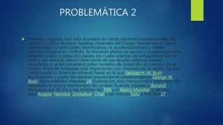 PROBLEMÁTICA 2
 Ruanda y Uganda, han sido acusados en varios informes internacionales, del
expolio y tráfico de estas riquezas minerales del Congo. Siendo varios países
occidentales los principales beneficiarios, la ayuda económica y militar
continúa durante el conflicto. Se firmaron planes de apoyo y cooperación entre
Estados Unidos y estos dos países, los cuales además de enriquecerse con el
tráfico del mineral, vieron cómo parte de sus deudas externas fueron
canceladas y se los consideró como modelos de desarrollo económico de la
región. Entre las empresas más importantes con intereses en la región, ha sido
mencionada la American Mineral Fields, en la que George H. W. Bush,
expresidente y padre del también expresidente estadounidense George W.
Bush, tiene notables intereses.26 Durante los años transcurridos hasta hoy han
disputado la guerra dos bandos: de un lado Ruanda, Uganda y Burundi,
apoyados por EE.UU. y los créditos del FMI y el Banco Mundial, y del otro
lado Angola, Namibia, Zimbabue, Chad y las milicias hutu y Mai Mai.27
 