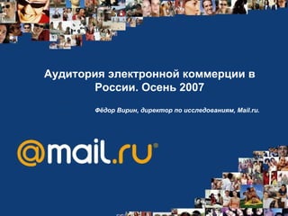 Аудитория электронной коммерции в России .  Осень 2007 Фёдор Вирин, директор по исследованиям, Mail.ru.   