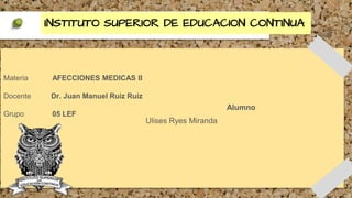 INSTITUTO SUPERIOR DE EDUCACION CONTINUA
Materia AFECCIONES MEDICAS II
Docente Dr. Juan Manuel Ruiz Ruiz
Grupo 05 LEF
Alumno
Ulises Ryes Miranda
 