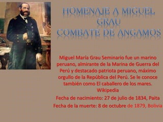 Miguel María Grau Seminario fue un marino 
peruano, almirante de la Marina de Guerra del 
Perú y destacado patriota peruano, máximo 
orgullo de la República del Perú. Se le conoce 
también como El caballero de los mares. 
Wikipedia 
Fecha de nacimiento: 27 de julio de 1834, Paita 
Fecha de la muerte: 8 de octubre de 1879, Bolivia 
