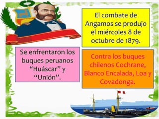 El combate de
Angamos se produjo
el miércoles 8 de
octubre de 1879.
Se enfrentaron los
buques peruanos
“Huáscar” y
“Unión”.
Contra los buques
chilenos Cochrane,
Blanco Encalada, Loa y
Covadonga.
 