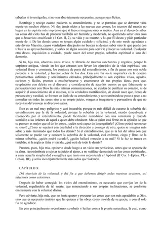 saberlas ni investigarlas, si no son absolutamente necesarias, aunque sean lícitas.
Restringe y recoge cuanto pudieres tu entendimiento, y no le permitas que se derrame vana
mente en muchos objetos. No des jamás oídos a las nuevas que corren; los sucesos del mundo no
hagan en tu espíritu más impresión que si fuesen imaginaciones o sueños. Aun en el deseo de saber
las cosas del cielo has de procurar también ser humilde y moderada, no queriendo saber otra cosa
que a Jesucristo crucificado (1 Cor. II, 2), su vida y su muerte, y lo que Él desea y pide particular
mente de ti. De las demás cosas no tengas algún cuidado o solicitud, y de este modo agradarás a
este divino Maestro, cuyos verdaderos discípulos no buscan ni desean saber sino lo que puede con
tribuir a su aprovechamiento, y serles de algún socorro para servirle y hacer su voluntad. Cualquier
otro deseo, inquisición o cuidado, puede nacer del amor propio, soberbia espiritual o lazo del
demonio.
Si tú, hija mía, observas estos avisos, te librarás de muchas asechanzas y engaños, porque la
serpiente antigua, viendo en los que abrazan con fervor los ejercicios de la vida espiritual, una
voluntad firme y constante, los combate de parte del entendimiento, a fin de ganar por esta noble
potencia a la voluntad, y hacerse señor de los dos. Con este fin suele inspirarles en la oración
pensamientos sublimes y sentimientos elevados, principalmente si son espíritus vivos, agudos,
curiosos y fáciles, prontos a ensoberbecerse y enamorarse de sus propias ideas, para que,
ocupándose con deleite en el discurso y consideración de aquellos puntos en que falsamente se
persuaden tener con Dios las más íntimas comunicaciones, no cuiden de purificar su corazón, ni de
adquirir el conocimiento de sí mismos, ni la verdadera mortificación, de donde nace que, llenos de
presunción y vanidad, se formen un ídolo de su entendimiento, y acostumbrándose poco a poco a no
consultar en todas las cosas sino a su propio juicio, vengan a imaginarse y persuadirse de que no
necesitan del consejo ni dirección ajena.
Éste es un mal muy peligroso y casi incurable; porque es más difícil de curarse la soberbia del
entendimiento que la de la voluntad; porque la soberbia de la voluntad, siendo descubierta y
reconocida por el entendimiento, puede fácilmente remediarse con una voluntaria y rendida
sumisión a las órdenes de aquel a quien debe obedecer. Mas a quien está firme en la opinión de que
su parecer es mejor que el de los otros, ¿quién será capaz de desengañarle? ¿Cómo podrá reconocer
su error? ¿Cómo se sujetará con docilidad a la dirección y consejo de otro, quien se imagina más
sabio y más iluminado que todos los demás? Si el entendimiento, que es la luz del alma con que
solamente se puede ver y conocer la soberbia de la voluntad, está enfermo, ciego y lleno de la
misma soberbia, ¿quién podrá curarlo?, ¿quién hallará remedio a su mal? Si la luz se trueca en
tinieblas, si la regla es falsa y torcida, ¿qué será de todo lo demás?
Procura, pues, hija mía, oponerte desde luego a un vicio tan pernicioso, antes que se apodere de
tu alma. Acostúmbrate a sujetar tu juicio al ajeno, a no sutilizar demasiado en las cosas espirituales,
a amar aquella simplicidad evangélica que tanto nos recomienda el Apóstol (II Cor. I–Ephes. VI.–
Coloss. III), y serás incomparablemente más sabia que Salomón.
CAPÍTULO X
Del ejercicio de la voluntad, y del fin a que debemos dirigir todas nuestras acciones, así
interiores como exteriores.
Después de haber corregido los vicios del entendimiento, es necesario que corrijas los de la
voluntad, regulándola de tal suerte, que renunciando a sus propias inclinaciones, se conforme
enteramente con la voluntad divina.
Pero advierte, hija mía, que no basta querer y procurar las cosas que son más agradables a Dios,
sino que es necesario también que las quieras y las obres como movida de su gracia, y con el solo
fin de agradarle.
En esto principalmente necesitamos combatir y luchar contra la propia naturaleza, la cual, como
 