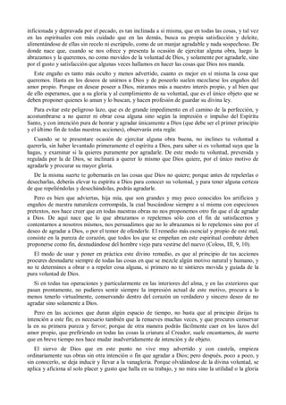 inficionada y depravada por el pecado, es tan inclinada a sí misma, que en todas las cosas, y tal vez
en las espirituales con más cuidado que en las demás, busca su propia satisfacción y deleite,
alimentándose de ellas sin recelo ni escrúpulo, como de un manjar agradable y nada sospechoso. De
donde nace que, cuando se nos ofrece y presenta la ocasión de ejercitar alguna obra, luego la
abrazamos y la queremos, no como movidos de la voluntad de Dios, y solamente por agradarle, sino
por el gusto y satisfacción que algunas veces hallamos en hacer las cosas que Dios nos manda.
Este engaño es tanto más oculto y menos advertido, cuanto es mejor en sí misma la cosa que
queremos. Hasta en los deseos de unirnos a Dios y de poseerlo suelen mezclarse los engaños del
amor propio. Porque en desear poseer a Dios, miramos más a nuestro interés propio, y al bien que
de ello esperamos, que a su gloria y al cumplimiento de su voluntad, que es el único objeto que se
deben proponer quienes lo aman y lo buscan, y hacen profesión de guardar su divina ley.
Para evitar este peligroso lazo, que es de grande impedimento en el camino de la perfección, y
acostumbrarse a no querer ni obrar cosa alguna sino según la impresión o impulso del Espíritu
Santo, y con intención pura de honrar y agradar únicamente a Dios (que debe ser el primer principio
y el último fin de todas nuestras acciones), observarás esta regla:
Cuando se te presentare ocasión de ejercitar alguna obra buena, no inclines tu voluntad a
quererla, sin haber levantado primeramente el espíritu a Dios, para saber si es voluntad suya que la
hagas, y examinar si la quieres puramente por agradarle. De este modo tu voluntad, prevenida y
regulada por la de Dios, se inclinará a querer lo mismo que Dios quiere, por el único motivo de
agradarle y procurar su mayor gloria.
De la misma suerte te gobernarás en las cosas que Dios no quiere; porque antes de repelerlas o
desecharlas, deberás elevar tu espíritu a Dios para conocer su voluntad, y para tener alguna certeza
de que repeliéndolas y desechándolas, podrás agradarle.
Pero es bien que adviertas, hija mía, que son grandes y muy poco conocidos los artificios y
engaños de nuestra naturaleza corrompida, la cual buscándose siempre a sí misma con especiosos
pretextos, nos hace creer que en todas nuestras obras no nos proponemos otro fin que el de agradar
a Dios. De aquí nace que lo que abrazamos o repelemos sólo con el fin de satisfacernos y
contentarnos a nosotros mismos, nos persuadimos que no lo abrazamos ni lo repelemos sino por el
deseo de agradar a Dios, o por el temor de ofenderle. El remedio más esencial y propio de este mal,
consiste en la pureza de corazón, que todos los que se empeñan en este espiritual combate deben
proponerse como fin, desnudándose del hombre viejo para vestirse del nuevo (Coloss, III, 9, 10).
El modo de usar y poner en práctica este divino remedio, es que al principio de tus acciones
procures desnudarte siempre de todas las cosas en que se mezcle algún motivo natural y humano, y
no te determines a obrar o a repeler cosa alguna, si primero no te sintieres movida y guiada de la
pura voluntad de Dios.
Si en todas tus operaciones y particularmente en las interiores del alma, y en las exteriores que
pasan prontamente, no pudieres sentir siempre la impresión actual de este motivo, procura a lo
menos tenerlo virtualmente, conservando dentro del corazón un verdadero y sincero deseo de no
agradar sino solamente a Dios.
Pero en las acciones que duran algún espacio de tiempo, no basta que al principio dirijas tu
intención a este fin; es necesario también que la renueves muchas veces, y que procures conservar
la en su primera pureza y fervor; porque de otra manera podrás fácilmente caer en los lazos del
amor propio, que prefiriendo en todas las cosas la criatura al Creador, suele encantarnos, de suerte
que en breve tiempo nos hace mudar inadvertidamente de intención y de objeto.
El siervo de Dios que en este punto no vive muy advertido y con cautela, empieza
ordinariamente sus obras sin otra intención o fin que agradar a Dios; pero después, poco a poco, y
sin conocerlo, se deja inducir y llevar a la vanagloria. Porque olvidándose de la divina voluntad, se
aplica y aficiona al solo placer y gusto que halla en su trabajo, y no mira sino la utilidad o la gloria
 