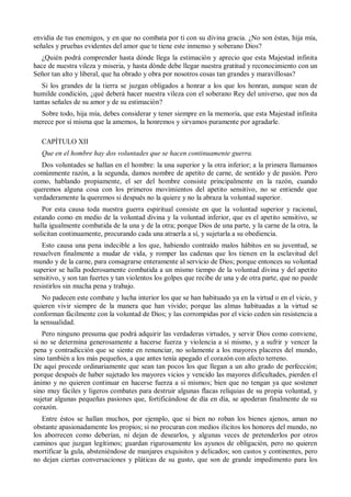 envidia de tus enemigos, y en que no combata por ti con su divina gracia. ¿No son éstas, hija mía,
señales y pruebas evidentes del amor que te tiene este inmenso y soberano Dios?
¿Quién podrá comprender hasta dónde llega la estimación y aprecio que esta Majestad infinita
hace de nuestra vileza y miseria, y hasta dónde debe llegar nuestra gratitud y reconocimiento con un
Señor tan alto y liberal, que ha obrado y obra por nosotros cosas tan grandes y maravillosas?
Si los grandes de la tierra se juzgan obligados a honrar a los que los honran, aunque sean de
humilde condición, ¿qué deberá hacer nuestra vileza con el soberano Rey del universo, que nos da
tantas señales de su amor y de su estimación?
Sobre todo, hija mía, debes considerar y tener siempre en la memoria, que esta Majestad infinita
merece por sí misma que la amemos, la honremos y sirvamos puramente por agradarle.
CAPÍTULO XII
Que en el hombre hay dos voluntades que se hacen continuamente guerra.
Dos voluntades se hallan en el hombre: la una superior y la otra inferior; a la primera llamamos
comúnmente razón, a la segunda, damos nombre de apetito de carne, de sentido y de pasión. Pero
como, hablando propiamente, el ser del hombre consiste principalmente en la razón, cuando
queremos alguna cosa con los primeros movimientos del apetito sensitivo, no se entiende que
verdaderamente la queremos si después no la quiere y no la abraza la voluntad superior.
Por esta causa toda nuestra guerra espiritual consiste en que la voluntad superior y racional,
estando como en medio de la voluntad divina y la voluntad inferior, que es el apetito sensitivo, se
halla igualmente combatida de la una y de la otra; porque Dios de una parte, y la carne de la otra, la
solicitan continuamente, procurando cada una atraerla a sí, y sujetarla a su obediencia.
Esto causa una pena indecible a los que, habiendo contraído malos hábitos en su juventud, se
resuelven finalmente a mudar de vida, y romper las cadenas que los tienen en la esclavitud del
mundo y de la carne, para consagrarse enteramente al servicio de Dios; porque entonces su voluntad
superior se halla poderosamente combatida a un mismo tiempo de la voluntad divina y del apetito
sensitivo, y son tan fuertes y tan violentos los golpes que recibe de una y de otra parte, que no puede
resistirlos sin mucha pena y trabajo.
No padecen este combate y lucha interior los que se han habituado ya en la virtud o en el vicio, y
quieren vivir siempre de la manera que han vivido; porque las almas habituadas a la virtud se
conforman fácilmente con la voluntad de Dios; y las corrompidas por el vicio ceden sin resistencia a
la sensualidad.
Pero ninguno presuma que podrá adquirir las verdaderas virtudes, y servir Dios como conviene,
si no se determina generosamente a hacerse fuerza y violencia a sí mismo, y a sufrir y vencer la
pena y contradicción que se siente en renunciar, no solamente a los mayores placeres del mundo,
sino también a los más pequeños, a que antes tenía apegado el corazón con afecto terreno.
De aquí procede ordinariamente que sean tan pocos los que llegan a un alto grado de perfección;
porque después de haber sujetado los mayores vicios y vencido las mayores dificultades, pierden el
ánimo y no quieren continuar en hacerse fuerza a sí mismos; bien que no tengan ya que sostener
sino muy fáciles y ligeros combates para destruir algunas flacas reliquias de su propia voluntad, y
sujetar algunas pequeñas pasiones que, fortificándose de día en día, se apoderan finalmente de su
corazón.
Entre éstos se hallan muchos, por ejemplo, que si bien no roban los bienes ajenos, aman no
obstante apasionadamente los propios; si no procuran con medios ilícitos los honores del mundo, no
los aborrecen como deberían, ni dejan de desearlos, y algunas veces de pretenderlos por otros
caminos que juzgan legítimos; guardan rigurosamente los ayunos de obligación, pero no quieren
mortificar la gula, absteniéndose de manjares exquisitos y delicados; son castos y continentes, pero
no dejan ciertas conversaciones y pláticas de su gusto, que son de grande impedimento para los
 