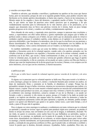 y vencidos con mayor daño.
También te advierto, que atiendas a mortificar y quebrantar tus apetitos en las cosas que fueren
lícitas, pero no necesarias; porque de esto se te seguirán grandes bienes, pues podrás vencerte más
fácilmente en los demás apetitos desordenados; te harás más experta y fuerte en las tentaciones; te
librarás mejor de los engaños y lazos del demonio, y agradarás mucho al Señor. Yo te digo, hija
mía, lo que siento: no dejes de practicar estos santos ejercicios que te propongo, y de que
verdaderamente necesitas para la reformación de tu vida interior; pues si los practicares, yo te
aseguro que alcanzarás muy en breve una gloriosa victoria de ti misma, harás en poco tiempo
grandes progresos en la virtud, y vendrás a ser sólida y verdaderamente espiritual.
Pero obrando de otra suerte, y siguiendo otros ejercicios, aunque te parezcan muy excelentes y
santos, y experimentes con ellos tantas delicias y gustos espirituales que juzgues que te hallas en
perfecta unión y dulces coloquios con el Señor, ten por cierto que no alcanzarás jamás la virtud ni
verdadero espíritu; porque el verdadero espíritu, como dijimos en el capítulo I, no consiste en los
ejercicios deleitables y que lisonjean a la naturaleza, sino en los que la crucifican con sus pasiones y
deseos desordenados. De esta manera, renovado el hombre interiormente con los hábitos de las
virtudes evangélicas, viene a unirse íntimamente con su Creador y su Salvador crucificado.
Es también indubitable y cierto que así como los hábitos viciosos se forman en nosotros con
repetidos y frecuentes actos de la voluntad superior, cuando cede a los apetitos sensuales; así, las
virtudes cristianas se adquieren con repelidos y frecuentes actos de la misma voluntad, cuando se
conforma con la de Dios, que excita y llama continuamente al alma, ya a una virtud, ya a otra.
Como la voluntad, pues, no puede ser viciosa y terrena por grandes esfuerzos que haga el apetito
inferior para corromperla, si ella no consiente, así no puede ser santa y unirse con Dios por fuertes y
eficaces que sean las inspiraciones de la divina gracia que la excitan y llaman, si no coopera con los
actos interiores, a la vez que con los exteriores, si fueren necesarios.
CAPÍTULO XIV
De lo que se debe hacer cuando la voluntad superior parece vencida de la inferior y de otros
enemigos.
Si alguna vez te pareciere que tu voluntad superior se halla muy flaca para resistir a la inferior y
a otros enemigos, porque no sientes en ti, ánimo y resolución bastante para sostener sus asaltos, no
dejes de mantenerte firme y constante en la batalla, ni abandones el campo. Porque has de
persuadirte siempre de que te hallas victoriosa, mientras no reconocieres claramente que cediste y te
dejaste vencer y sujetar. Pues así como nuestra voluntad superior no necesita del consentimiento del
apetito inferior para producir sus actos, así, aunque sean muy violentos y fuertes los asaltos con que
la combatiere este enemigo doméstico, conserva siempre el uso de su libertad, y no puede ser
forzada a ceder y consentir si ella misma no quiere; porque el Creador le ha dado un poder tan
grande y un imperio tan absoluto, que aunque todos los sentidos, todos los demonios y todas las
criaturas conspirasen juntamente contra ella para oprimirla y sujetarla, no obstante, podría siempre
querer o no querer con libertad lo que quiere o no quiere, tantas veces, y por tanto tiempo, y en el
modo, y para el fin que más le agradare.
Pero si alguna vez estos enemigos te asaltasen y combatiesen con tanta violencia que tu voluntad
ya oprimida y cansada no tuviese vigor ni espíritu para producir algún acto contrario, no pierdas el
ánimo ni arrojes las armas; mas sirviéndote en este caso de la lengua, te defenderás, diciendo: No
me rindo, no quiero ni consiento, como suelen hacer los que hallándose ya oprimidos, sujetos y
dominados de su enemigo, no pudiendo con la punta de la espada, lo hacen con el pomo. Y así
como éstos, desasiéndose con industria de su contrario, se retiran algunos pasos para volver sobre
su enemigo, y herirlo mortalmente, así tú procurarás retirarte al conocimiento de ti misma, que nada
puedes, y animada de una generosa confianza en Dios, que lo puede todo, te esforzarás a combatir y
vencer la pasión que te domina, diciendo entonces: Ayudadme, Señor, ayudadme, Dios mío, no
 