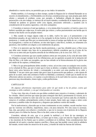abandonéis a vuestra sierva, no permitáis que yo me rinda a la tentación.
Podrás también, si el enemigo te diere tiempo, ayudar la flaqueza de la voluntad llamando en su
socorro al entendimiento, y fortificándola con diversas consideraciones que sean propias para darle
aliento y animarla al combate; como, por ejemplo, si hallándote afligida de alguna injusta
persecución o de otro trabajo, te sintieres de tal suerte tentada y combatida de la impaciencia, que tu
voluntad no pudiese ni quisiese sufrir cosa alguna, procurarás esforzarla y ayudarla con la
consideración de los puntos siguientes, o de otros semejantes:
1. Considera si mereces el mal que padeces, y si tu misma diste la ocasión y el motivo, pues si te
hubiere sucedido por culpa tuya, la razón pide que toleres y sufras pacientemente una herida que tú
misma te has hecho con tus propias manos.
2. Mas cuando no tengas alguna culpa en tu daño, vuelve los ojos y el pensamiento a tus
desórdenes pasados, de que todavía no te ha castigado la divina Justicia, ni tú has hecho la debida
penitencia; y viendo que Dios por su misericordia te trueca el castigo que había de ser, o más largo
en el purgatorio, o eterno en el infierno, en otro más ligero y más breve, recíbelo, no solamente con
paciencia, sino también con alegría y con rendimiento de gracias.
3. Pero si te pareciere que has hecho mucha penitencia, y que has ofendido poco a Dios (cosa
que debe estar siempre muy lejos de tu pensamiento), deberás considerar que en el reino de los
cielos no se entra sino por la puerta estrecha de las tribulaciones y de la cruz (Act. XIV, 21).
4. Considera asimismo que aun cuando pudieres entrar por otra puerta, la ley sola del amor debe
ría obligarte a escoger siempre la de las tribulaciones, por no apartarte un punto de la imitación del
Hijo de Dios y de todos sus escogidos, que no han entrado en la bienaventuranza de la gloria sino
por medio de las espinas y tribulaciones.
5. Mas a lo que principalmente debes atender y mirar, así en ésta como en cualquier otra ocasión,
es la voluntad de Dios, que por el amor que te tiene se deleita y complace indeciblemente de verte
hacer estos actos heroicos de virtud, y corresponder a su amor con estas pruebas de tu valor y
fidelidad. Y ten por cierto que cuanto más grave fuere la persecución que padeces, y más injusta de
parte de su autor, tanto más estimará el Señor tu fidelidad y constancia, viendo que en medio de tus
aflicciones adoras sus juicios, y te sujetas a su providencia, en la cual todos los sucesos, aunque nos
parezcan muy desordenados, tienen regla y orden perfectísimo.
CAPÍTULO XV
De algunas advertencias importantes para saber de qué modo se ha de pelear, contra qué
enemigos se debe combatir, y con qué virtud pueden ser vencidos.
Ya has visto, hija mía, el modo con que debes combatir para vencerte a ti misma, y adornarte de
las virtudes. Ahora conviene que sepas que para conseguir más fácil y prontamente la victoria, no te
basta combatir y mostrar tu valor una sola vez; mas es necesario que vuelvas cada día a la batalla y
renueves el combate, principalmente contra el amor propio, hasta tanto que vengas a mirar como
preciosos y amables todos los desprecios y disgustos que pudieren venirte del mundo.
Por la inadvertencia y descuido que se tiene comúnmente en este combate, sucede muchas veces
que las victorias son difíciles, imperfectas, raras y de poca duración. Por esta causa te aconsejo,
hija, mía, que pelees con esfuerzo y resolución, y que no te excuses con el pretexto de tu flaqueza
natural; pues si te faltan las fuerzas, Dios te las dará, como se las pidas.
Considera, además de esto, que si es grande la multitud y el furor de tus enemigos, es
infinitamente mayor la bondad de Dios, y el amor que te tiene, y que son más los Ángeles del cielo
y las oraciones de los Santos que te asisten y combaten en tu defensa. Estas consideraciones han
animado de tal suerte a muchas mujeres sencillas y flacas que han podido vencer toda la sabiduría
del mundo, resistir todos los atractivos de la carne, y triunfar de todas las fuerzas del infierno.
 