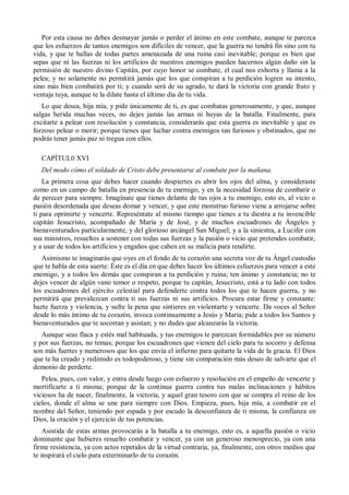 Por esta causa no debes desmayar jamás o perder el ánimo en este combate, aunque te parezca
que los esfuerzos de tantos enemigos son difíciles de vencer, que la guerra no tendrá fin sino con tu
vida, y que te hallas de todas partes amenazada de una ruina casi inevitable; porque es bien que
sepas que ni las fuerzas ni los artificios de nuestros enemigos pueden hacernos algún daño sin la
permisión de nuestro divino Capitán, por cuyo honor se combate, el cual nos exhorta y llama a la
pelea; y no solamente no permitirá jamás que los que conspiran a tu perdición logren su intento,
sino más bien combatirá por ti; y cuando será de su agrado, te dará la victoria con grande fruto y
ventaja tuya, aunque te la dilate hasta el último día de tu vida.
Lo que desea, hija mía, y pide únicamente de ti, es que combatas generosamente, y que, aunque
salgas herida muchas veces, no dejes jamás las armas ni huyas de la batalla. Finalmente, para
excitarte a pelear con resolución y constancia, considerarás que esta guerra es inevitable y que es
forzoso pelear o morir; porque tienes que luchar contra enemigos tan furiosos y obstinados, que no
podrás tener jamás paz ni tregua con ellos.
CAPÍTUL0 XVI
Del modo cómo el soldado de Cristo debe presentarse al combate por la mañana.
La primera cosa que debes hacer cuando despiertes es abrir los ojos del alma, y consideraste
como en un campo de batalla en presencia de tu enemigo, y en la necesidad forzosa de combatir o
de perecer para siempre. Imagínate que tienes delante de tus ojos a tu enemigo, esto es, al vicio o
pasión desordenada que deseas domar y vencer, y que este monstruo furioso viene a arrojarse sobre
ti para oprimirte y vencerte. Represéntate al mismo tiempo que tienes a tu diestra a tu invencible
capitán Jesucristo, acompañado de María y de José, y de muchos escuadrones de Ángeles y
bienaventurados particularmente, y del glorioso arcángel San Miguel; y a la siniestra, a Lucifer con
sus ministros, resueltos a sostener con todas sus fuerzas y la pasión o vicio que pretendes combatir,
y a usar de todos los artificios y engaños que caben en su malicia para rendirte.
Asimismo te imaginarás que oyes en el fondo de tu corazón una secreta voz de tu Ángel custodio
que te habla de esta suerte: Éste es el día en que debes hacer los últimos esfuerzos para vencer a este
enemigo, y a todos los demás que conspiran a tu perdición y ruina; ten ánimo y constancia; no te
dejes vencer de algún vano temor o respeto, porque tu capitán, Jesucristo, está a tu lado con todos
los escuadrones del ejército celestial para defenderte contra todos los que te hacen guerra, y no
permitirá que prevalezcan contra ti sus fuerzas ni sus artificios. Procura estar firme y constante:
hazte fuerza y violencia, y sufre la pena que sintieres en violentarte y vencerte. Da voces al Señor
desde lo más íntimo de tu corazón, invoca continuamente a Jesús y María; pide a todos los Santos y
bienaventurados que te socorran y asistan; y no dudes que alcanzarás la victoria.
Aunque seas flaca y estés mal habituada, y tus enemigos te parezcan formidables por su número
y por sus fuerzas, no temas; porque los escuadrones que vienen del cielo para tu socorro y defensa
son más fuertes y numerosos que los que envía el infierno para quitarte la vida de la gracia. El Dios
que te ha creado y redimido es todopoderoso, y tiene sin comparación más deseo de salvarte que el
demonio de perderte.
Pelea, pues, con valor, y entra desde luego con esfuerzo y resolución en el empeño de vencerte y
mortificarte a ti misma; porque de la continua guerra contra tus malas inclinaciones y hábitos
viciosos ha de nacer, finalmente, la victoria, y aquel gran tesoro con que se compra el reino de los
cielos, donde el alma se une para siempre con Dios. Empieza, pues, hija mía, a combatir en el
nombre del Señor, teniendo por espada y por escudo la desconfianza de ti misma, la confianza en
Dios, la oración y el ejercicio de tus potencias.
Asistida de estas armas provocarás a la batalla a tu enemigo, esto es, a aquella pasión o vicio
dominante que hubieres resuelto combatir y vencer, ya con un generoso menosprecio, ya con una
firme resistencia, ya con actos repetidos de la virtud contraria, ya, finalmente, con otros medios que
te inspirará el cielo para exterminarlo de tu corazón.
 