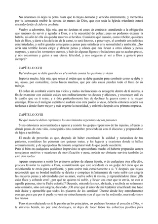 No descanses ni dejes la pelea hasta que lo hayas domado y vencido enteramente, y merecerás
por tu constancia recibir la corona de manos de Dios, que con toda la Iglesia triunfante estará
mirando desde el cielo tu combate.
Vuelvo a advertirte, hija mía, que no desistas ni ceses de combatir, atendiendo a la obligación
que tenemos de servir y agradar a Dios, y a la necesidad de pelear; pues no podemos excusar la
batalla, ni salir de ella sin quedar muertos o heridos. Considera que cuando, como rebelde, quisieres
huir de Dios, y darte a las delicias de la carne, te será forzoso, a pesar tuyo, el combatir con infinitas
contrariedades, y sufrir grandes amarguras y penas para satisfacer a tu sensualidad y ambición. ¿No
sería una terrible locura elegir y abrazar penas y afanes que nos llevan a otros afanes y penas
mayores, y aun a los tormentos eternos, y huir de algunas ligeras tribulaciones que se acaban presto,
y nos encaminan y guían a una eterna felicidad, y nos aseguran el ver a Dios y gozarle para
siempre?
CAPÍTULO XVII
Del orden que se debe guardar en el combate contra las pasiones y vicios
Importa mucho, hija mía, que sepas el orden que se debe guardar para combatir como se debe y
no, acaso, por costumbre, como hacen muchos, que por esta causa pierden todo el fruto de su
trabajo.
El orden de combatir contra tus vicios y malas inclinaciones es recogerte dentro de ti misma, a
fin de examinar con cuidado cuáles son ordinariamente tus deseos y aficiones, y reconocer cuál es
la pasión que en ti reina; y a ésta particularmente has de declarar la guerra como a tu mayor
enemigo. Pero si el maligno espíritu te asaltare con otra pasión o vicio, deberás entonces acudir sin
tardanza a donde fuere mayor y más urgente la necesidad, y volverás después a tu primera empresa.
CAPÍTULO XVIII
De qué manera deben reprimirse los movimientos repentinos de las pasiones
Si no estuvieres acostumbrada a reparar y resistir los golpes repentinos de las injurias, afrentas y
demás penas de esta vida, conseguirás esta costumbre previéndolas con el discurso y preparándote
de lejos a recibirlas.
El modo de preverlas es que, después de haber examinado la calidad y naturaleza de tus
pasiones, consideres las personas con quienes tratas, y los lugares y ocasiones donde te hallas
ordinariamente; y de aquí podrás fácilmente conjeturar todo lo que puede sucederte.
Pero si bien en cualquiera accidente imprevisto te aprovechará mucho el haberte preparado contra
semejantes motivos y ocasiones de mortificación y pena, podrás no obstante servirte también de
este otro medio:
Apenas empezares a sentir los primeros golpes de alguna injuria, o de cualquiera otra aflicción,
procura levantar tu espíritu a Dios, considerando que este accidente es un golpe del cielo que su
misericordia te envía para purificarte, y para unirte más estrechamente a sí. Y después que hayas
reconocido que su bondad inefable se deleita y complace infinitamente de verte sufrir con alegría
las mayores penas y adversidades por su amor, vuelve sobre ti misma, y reprendiéndote dirás: ¡Oh
cuán flaca y cobarde eres! ¿por qué no quieres tú sufrir, y llevar una cruz que te envía, no esta o
aquella persona, sino tu Padre celestial? Después, mirando la cruz, abrázala, y recíbela no solamente
con sumisión, sino con alegría, diciendo: ¡Oh cruz que el amor de mi Redentor crucificado me hace
más dulce y apetecible que todos los placeres de los sentidos! Úneme desde hoy estrechamente
contigo, para que por ti pueda yo unirme estrechamente con el que me ha redimido, muriendo entre
tus brazos.
Pero si prevaleciendo en ti la pasión en los principios, no pudieres levantar el corazón a Dios, y
te sintieres herida, no por esto desmayes, ni dejes de hacer todos los esfuerzos posibles para
 