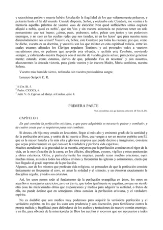 y sacratísima pasión y muerte habéis fortalecido la fragilidad de los que valerosamente pelearon, y
pelearán hasta el fin del mundo. Cuando disponía, Señor, y ordenaba este Combate, me venían a la
memoria aquellas palabras de vuestro vaso de elección: Non quod sufficientes simus cogitare
aliquid a nobis, quasi ex nobis1
, que sin Vos y sin vuestra asistencia no podemos tener un solo
pensamiento que sea bueno; ¿cómo, pues, podremos, solos, pelear con tantos y tan poderosos
enemigos, y no caer en las ocultas redes que nos tienden, ni en los lazos2
que para nuestra ruina
disimuladamente nos arman? Vuestro es, Señor, este Combate por todas las razones; por que, como
he dicho, vuestra es su doctrina, y vuestros son los que militan en esta espiritual milicia, entre los
cuales estamos alistados los Clérigos regulares Teatinos; y así postrados todos a vuestros
sacratísimos pies, os pedimos que aceptéis esta ofrenda, y recibáis este Combate, moviendo
siempre, y esforzando nuestra flaqueza con el auxilio de vuestra gracia actual, para pelear generosa
mente; estando, como estamos, ciertos de que, peleando Vos en nosotros3
y con nosotros,
alcanzaremos la deseada victoria, para gloria vuestra y de vuestra Madre, María santísima, nuestra
Señora.
Vuestro más humilde siervo, redimido con vuestra preciosísima sangre,
Lorenzo Scúpoli C. R.
1
II Cor. III. 5.
2
Psalm. CXXXIX, 6.
3
Judit. V.–S. Cyprian. ad Martyr. et Confess. epíst. 8.
PRIMERA PARTE
Non coronabitur, nisi qui legitime certaverit. (II Tim. II, 25).
CAPÍTULO 1
En qué consiste la perfección cristiana, y que para adquirirla es necesario pelear y combatir; y
de cuatro cosas que se requieren para este combate.
Si deseas, oh hija muy amada en Jesucristo, llegar al más alto y eminente grado de la santidad y
de la perfección cristiana, y unirte de tal suerte a Dios, que vengas a ser un mismo espíritu con Él,
que es la mayor hazaña y la más alta y gloriosa empresa que puede decirse e imaginarse, conviene
que sepas primeramente en qué consiste la verdadera y perfecta vida espiritual.
Muchos atendiendo a la gravedad de la materia, creyeron que la perfección consiste en el rigor de la
vida, en la mortificación de la carne, en los cilicios, disciplinas, ayunos, vigilias y otras penitencias
y obras exteriores. Otros, y particularmente las mujeres, cuando rezan muchas oraciones, oyen
muchas misas, asisten a todos los oficios divinos y frecuentan las iglesias y comuniones, creen que
han llegado al grado supremo de la perfección.
Algunos, aun de los mismos que profesan vida religiosa, se persuaden de que la perfección consiste
únicamente en frecuentar el coro, en amar la soledad y el silencio, y en observar exactamente la
disciplina regular, y todos sus estatutos.
Así, los unos ponen todo el fundamento de la perfección evangélica en éstos, los otros en
aquellos o semejantes ejercicios; pero es cierto, que todos igualmente se engañan, porque no siendo
otra cosa las mencionadas obras que disposiciones y medios para adquirir la santidad, o frutos de
ella, no puede decirse que en semejantes obras consista la perfección cristiana, y el verdadero
espíritu.
No es dudable que son medios muy poderosos para adquirir la verdadera perfección y el
verdadero espíritu, en los que los usan con prudencia y con discreción, para fortificarse contra la
propia malicia y fragilidad; para defenderse de los asaltos y tentaciones de nuestro común enemigo;
y en fin, para obtener de la misericordia de Dios los auxilios y socorros que son necesarios a todos
 