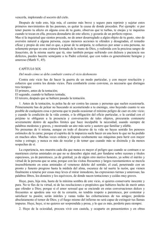 vencerla, implorando el socorro del cielo.
Después de todo esto, hija mía, el camino más breve y seguro para reprimir y sujetar estos
primeros movimientos de las pasiones, es quitar la causa de donde proceden. Por ejemplo: si por
tener puesto tu afecto en alguna cosa de tu gusto, observas que te turbas, te enojas y te inquietas
cuando te tocan en ella, procura desnudarte de este afecto, y gozarás de un perfecto reposo.
Mas si la inquietud que sientes procede, no de amor desarreglado a algún objeto de tu gusto, sino de
aversión natural a alguna persona, cuyas menores acciones te ofenden y desagradan, el remedio
eficaz y propio de este mal es que, a pesar de tu antipatía, te esfuerces por amar a esta persona, no
solamente porque es una criatura formada de la mano de Dios, y redimida con la preciosa sangre de
Jesucristo, de la misma suerte que tú, sino también porque sufriendo con dulzura y paciencia sus
defectos, puedes hacerte semejante a tu Padre celestial, que con todos es generalmente benigno y
amoroso (Matth V, 45).
CAPÍTUL0 XIX
Del modo cómo se debe combatir contra el vicio deshonesto
Contra este vicio has de hacer la guerra de un modo particular, y con mayor resolución y
esfuerzo que contra los demás vicios. Para combatirlo como conviene, es necesario que distingas
tres tiempos:
El primero, antes de la tentación;
El segundo, cuando te hallares tentada;
El tercero, después que se hubiere pasado la tentación.
1. Antes de la tentación, tu pelea ha de ser contra las causas y personas que suelen ocasionarla.
Primeramente has de pelear no buscando ni acometiendo a tu enemigo, sino huyendo cuanto te sea
posible de cualquiera cosa o persona que te pueda ocasionar el mínimo peligro de caer en este vicio;
y cuando la condición de la vida común, o la obligación del oficio particular, o la caridad con el
prójimo te obligaren a la presencia y conversación de tales objetos, procurarás contenerte
severamente dentro de aquellos límites que hace inculpable la necesidad, usando siempre de
palabras modestas y graves, y mostrando un aire más serio y austero que familiar y afable.
No presumas de ti misma, aunque en todo el decurso de tu vida no hayas sentido los penosos
estímulos de la carne; porque el espíritu de la impureza suele hacer en una hora lo que no ha podido
en muchos años. Muchas veces ordena y dispone ocultamente sus máquinas para herir con mayor
ruina y estrago; y nunca es más de recelar y de temer que cuando más se disimula y da menos
sospechas de sí.
La experiencia, nos muestra cada día que nunca es mayor el peligro que cuando se contraen o se
mantienen ciertas amistades en que no se descubre algún mal, por fundarse sobre razones y títulos
especiosos, ya de parentesco, ya de gratitud, ya de algún otro motivo honesto, ya sobre el mérito y
virtud de la persona que se ama; porque con las visitas frecuentes y largos razonamientos se mezcla
insensiblemente en estas amistades el venenoso deleite del sentido; el cual, penetrando con un
pronto y funesto progreso hasta la médula del alma, oscurece de tal suerte la razón, que vienen
finalmente a tenerse por cosas muy leves el mirar inmodesto, las expresiones tiernas y amorosas; las
palabras libres, los donaires y los equívocos, de donde nacen tentaciones y caídas muy graves.
Huye, pues, hija mía, hasta de la mínima sombra de este vicio, si quieres conservarte inocente y
pura. No te fíes de tu virtud, ni de las resoluciones o propósitos que hubieres hecho de morir antes
que ofender a Dios; porque si el amor sensual que se enciende en estas conversaciones dulces y
frecuentes se apodera una vez de tu corazón, no tendrás respeto a parentesco, por contentar y
satisfacer tu pasión; serán inútiles y vanas todas las exhortaciones de tus amigos; perderás
absolutamente el temor de Dios; y el fuego mismo del infierno no será capaz de extinguir tus llamas
impuras. Huye, huye, si no quieres ser sorprendida y presa, y lo que es más, perderte para siempre.
2. Huye de la ociosidad, procura vivir con cautela, y ocuparte en pensamientos y en obras
 