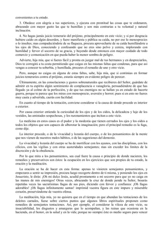 convenientes a tu estado.
3. Obedece con alegría a tus superiores, y ejecuta con prontitud las cosas que te ordenaren,
abrazando con mayor gusto las que te humillan y son más contrarias a tu voluntad y natural
inclinación.
4. No hagas jamás juicio temerario del prójimo, principalmente en este vicio; y si por desgracia
hubiere caído en algún desorden, y fuere manifiesta y pública su caída, no por eso lo menosprecies
o lo insultes; mas compadeciéndote de su flaqueza, procura aprovecharte de su caída humillándote a
los ojos de Dios, conociendo y confesando que no eres sino polvo y ceniza, implorando con
humildad y fervor el socorro de su gracia, y huyendo desde entonces con mayor cuidado de todo
comercio y comunicación en que pueda haber la menor sombra de peligro.
Advierte, hija mía, que si fueres fácil y pronta en juzgar mal de tus hermanos y en despreciarlos,
Dios te corregirá a tu costa permitiendo que caigas en las mismas faltas que condenas, para que así
vengas a conocer tu soberbia, y humillada, procures el remedio de uno y otro vicio.
Pero, aunque no caigas en alguna de estas faltas, sabe, hija mía, que si continúas en formar
juicios temerarios contra el prójimo, estarás siempre en evidente peligro de perecer.
Últimamente, en las consolaciones y gustos sobrenaturales que recibieres del Señor, guárdate de
admitir en tu espíritu algún sentimiento de complacencia o vanagloria, persuadiéndote de que has
llegado ya al colmo de la perfección, y de que tus enemigos no se hallan ya en estado de hacerte
guerra, porque te parece que los miras con menosprecio, aversión y horror; pues si en esto no fueres
muy cauta y advertida, caerás con facilidad.
En cuanto al tiempo de la tentación, conviene considerar si la causa de donde procede es interior
o exterior.
Por causa exterior entiendo la curiosidad de los ojos y de los oídos, la delicadeza y lujo de los
vestidos, las amistades sospechosas, y los razonamientos que incitan a este vicio.
La medicina en estos casos es el pudor y la modestia que tienen cerrados los ojos y los oídos a
todos los objetos que son capaces de alborotar la imaginación; pero el principal remedio es la fuga,
como dije.
La interior procede, o de la vivacidad y lozanía del cuerpo, o de los pensamientos de la mente
que nos vienen de nuestros malos hábitos, o de las sugestiones del demonio.
La vivacidad y lozanía del cuerpo se ha de mortificar con los ayunos, con las disciplinas, con los
cilicios, con las vigilias y con otras austeridades semejantes; mas sin exceder los límites de la
discreción y de la obediencia.
Por lo que mira a los pensamientos, sea cual fuere la causa o principio de donde nacieren, los
remedios y preservativos son éstos: la ocupación en los ejercicios que son propios de tu estado, la
oración y la meditación.
La oración se ha de hacer en esta forma: apenas te vinieren semejantes pensamientos, y
empezares a sentir su impresión, procura luego recogerte dentro de ti misma, y poniendo los ojos en
Jesucristo, le dirás: ¡Oh mi dulce Jesús, acudid prontamente a mi socorro para que yo no caiga en
las manos de mis enemigos! Otras veces, abrazando la cruz de donde pende tu Señor, besarás
repetidas veces las sacratísimas llagas de sus pies, diciendo con fervor y confianza: ¡Oh llagas
adorables! ¡Oh llagas infinitamente santas! imprimid vuestra figura en este impuro y miserable
corazón, preservándome de vuestra ofensa.
La meditación, hija mía, yo no quisiera que en el tiempo en que abundan las tentaciones de los
deleites carnales, fuese sobre ciertos puntos que algunos libros espirituales proponen como
remedios de semejantes tentaciones. Así, por ejemplo, el considerar la vileza de este vicio, su
insaciabilidad, los disgustos y amarguras que lo acompañan, y las ruinas que ocasiona en la
hacienda, en el honor, en la salud y en la vida; porque no siempre éste es medio seguro para vencer
 