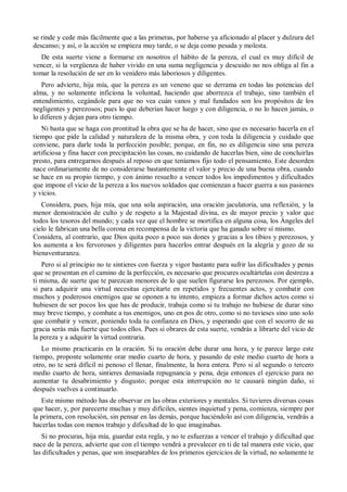 se rinde y cede más fácilmente que a las primeras, por haberse ya aficionado al placer y dulzura del
descanso; y así, o la acción se empieza muy tarde, o se deja como pesada y molesta.
De esta suerte viene a formarse en nosotros el hábito de la pereza, el cual es muy difícil de
vencer, si la vergüenza de haber vivido en una suma negligencia y descuido no nos obliga al fin a
tomar la resolución de ser en lo venidero más laboriosos y diligentes.
Pero advierte, hija mía, que la pereza es un veneno que se derrama en todas las potencias del
alma, y no solamente inficiona la voluntad, haciendo que aborrezca el trabajo, sino también el
entendimiento, cegándole para que no vea cuán vanos y mal fundados son los propósitos de los
negligentes y perezosos; pues lo que deberían hacer luego y con diligencia, o no lo hacen jamás, o
lo difieren y dejan para otro tiempo.
Ni basta que se haga con prontitud la obra que se ha de hacer, sino que es necesario hacerla en el
tiempo que pide la calidad y naturaleza de la misma obra, y con toda la diligencia y cuidado que
conviene, para darle toda la perfección posible; porque, en fin, no es diligencia sino una pereza
artificiosa y fina hacer con precipitación las cosas, no cuidando de hacerlas bien, sino de concluirlas
presto, para entregarnos después al reposo en que teníamos fijo todo el pensamiento. Este desorden
nace ordinariamente de no considerarse bastantemente el valor y precio de una buena obra, cuando
se hace en su propio tiempo, y con ánimo resuelto a vencer todos los impedimentos y dificultades
que impone el vicio de la pereza a los nuevos soldados que comienzan a hacer guerra a sus pasiones
y vicios.
Considera, pues, hija mía, que una sola aspiración, una oración jaculatoria, una reflexión, y la
menor demostración de culto y de respeto a la Majestad divina, es de mayor precio y valor que
todos los tesoros del mundo; y cada vez que el hombre se mortifica en alguna cosa, los Ángeles del
cielo le fabrican una bella corona en recompensa de la victoria que ha ganado sobre sí mismo.
Considera, al contrario, que Dios quita poco a poco sus dones y gracias a los tibios y perezosos, y
los aumenta a los fervorosos y diligentes para hacerlos entrar después en la alegría y gozo de su
bienaventuranza.
Pero si al principio no te sintieres con fuerza y vigor bastante para sufrir las dificultades y penas
que se presentan en el camino de la perfección, es necesario que procures ocultártelas con destreza a
ti misma, de suerte que te parezcan menores de lo que suelen figurarse los perezosos. Por ejemplo,
si para adquirir una virtud necesitas ejercitarte en repetidos y frecuentes actos, y combatir con
muchos y poderosos enemigos que se oponen a tu intento, empieza a formar dichos actos como si
hubiesen de ser pocos los que has de producir, trabaja como si tu trabajo no hubiese de durar sino
muy breve tiempo, y combate a tus enemigos, uno en pos de otro, como si no tuvieses sino uno solo
que combatir y vencer, poniendo toda tu confianza en Dios, y esperando que con el socorro de su
gracia serás más fuerte que todos ellos. Pues si obrares de esta suerte, vendrás a librarte del vicio de
la pereza y a adquirir la virtud contraria.
Lo mismo practicarás en la oración. Si tu oración debe durar una hora, y te parece largo este
tiempo, proponte solamente orar medio cuarto de hora, y pasando de este medio cuarto de hora a
otro, no te será difícil ni penoso el llenar, finalmente, la hora entera. Pero si al segundo o tercero
medio cuarto de hora, sintieres demasiada repugnancia y pena, deja entonces el ejercicio para no
aumentar tu desabrimiento y disgusto; porque esta interrupción no te causará ningún daño, si
después vuelves a continuarlo.
Este mismo método has de observar en las obras exteriores y mentales. Si tuvieres diversas cosas
que hacer, y, por parecerte muchas y muy difíciles, sientes inquietud y pena, comienza, siempre por
la primera, con resolución, sin pensar en las demás, porque haciéndolo así con diligencia, vendrás a
hacerlas todas con menos trabajo y dificultad de lo que imaginabas.
Si no procuras, hija mía, guardar esta regla, y no te esfuerzas a vencer el trabajo y dificultad que
nace de la pereza, advierte que con el tiempo vendrá a prevalecer en ti de tal manera este vicio, que
las dificultades y penas, que son inseparables de los primeros ejercicios de la virtud, no solamente te
 