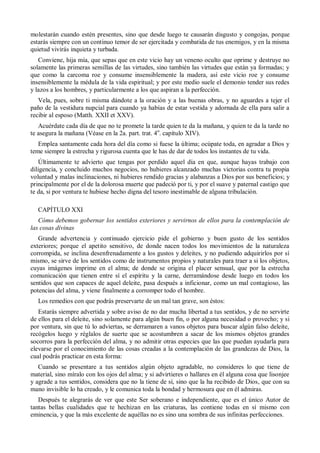 molestarán cuando estén presentes, sino que desde luego te causarán disgusto y congojas, porque
estarás siempre con un continuo temor de ser ejercitada y combatida de tus enemigos, y en la misma
quietud vivirás inquieta y turbada.
Conviene, hija mía, que sepas que en este vicio hay un veneno oculto que oprime y destruye no
solamente las primeras semillas de las virtudes, sino también las virtudes que están ya formadas; y
que como la carcoma roe y consume insensiblemente la madera, así este vicio roe y consume
insensiblemente la médula de la vida espiritual; y por este medio suele el demonio tender sus redes
y lazos a los hombres, y particularmente a los que aspiran a la perfección.
Vela, pues, sobre ti misma dándote a la oración y a las buenas obras, y no aguardes a tejer el
paño de la vestidura nupcial para cuando ya habías de estar vestida y adornada de ella para salir a
recibir al esposo (Matth. XXII et XXV).
Acuérdate cada día de que no te promete la tarde quien te da la mañana, y quien te da la tarde no
te asegura la mañana (Véase en la 2a. part. trat. 4o
. capítulo XIV).
Emplea santamente cada hora del día como si fuese la última; ocúpate toda, en agradar a Dios y
teme siempre la estrecha y rigurosa cuenta que le has de dar de todos los instantes de tu vida.
Últimamente te advierto que tengas por perdido aquel día en que, aunque hayas trabajo con
diligencia, y concluido muchos negocios, no hubieres alcanzado muchas victorias contra tu propia
voluntad y malas inclinaciones, ni hubieres rendido gracias y alabanzas a Dios por sus beneficios; y
principalmente por el de la dolorosa muerte que padeció por ti, y por el suave y paternal castigo que
te da, si por ventura te hubiese hecho digna del tesoro inestimable de alguna tribulación.
CAPÍTULO XXI
Cómo debemos gobernar los sentidos exteriores y servirnos de ellos para la contemplación de
las cosas divinas
Grande advertencia y continuado ejercicio pide el gobierno y buen gusto de los sentidos
exteriores; porque el apetito sensitivo, de donde nacen todos los movimientos de la naturaleza
corrompida, se inclina desenfrenadamente a los gustos y deleites, y no pudiendo adquirirlos por sí
mismo, se sirve de los sentidos como de instrumentos propios y naturales para traer a si los objetos,
cuyas imágenes imprime en el alma; de donde se origina el placer sensual, que por la estrecha
comunicación que tienen entre sí el espíritu y la carne, derramándose desde luego en todos los
sentidos que son capaces de aquel deleite, pasa después a inficionar, como un mal contagioso, las
potencias del alma, y viene finalmente a corromper todo el hombre.
Los remedios con que podrás preservarte de un mal tan grave, son éstos:
Estarás siempre advertida y sobre aviso de no dar mucha libertad a tus sentidos, y de no servirte
de ellos para el deleite, sino solamente para algún buen fin, o por alguna necesidad o provecho; y si
por ventura, sin que tú lo adviertas, se derramaren a vanos objetos para buscar algún falso deleite,
recógelos luego y réglalos de suerte que se acostumbren a sacar de los mismos objetos grandes
socorros para la perfección del alma, y no admitir otras especies que las que puedan ayudarla para
elevarse por el conocimiento de las cosas creadas a la contemplación de las grandezas de Dios, la
cual podrás practicar en esta forma:
Cuando se presentare a tus sentidos algún objeto agradable, no consideres lo que tiene de
material, sino míralo con los ojos del alma; y si advirtieres o hallares en él alguna cosa que lisonjee
y agrade a tus sentidos, considera que no la tiene de sí, sino que la ha recibido de Dios, que con su
mano invisible lo ha creado, y le comunica toda la bondad y hermosura que en él admiras.
Después te alegrarás de ver que este Ser soberano e independiente, que es el único Autor de
tantas bellas cualidades que te hechizan en las criaturas, las contiene todas en sí mismo con
eminencia, y que la más excelente de aquéllas no es sino una sombra de sus infinitas perfecciones.
 