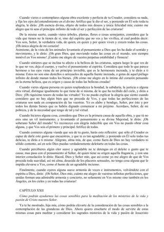 Cuando vieres o contemplares alguna obra excelente y perfecta de tu Creador, considera su nada,
y fija los ojos del entendimiento en el divino Artífice que le dio el ser, y poniendo en Él solo toda tu
alegría, le dirás: ¡Oh esencia divina, objeto de todos mis deseos y única felicidad mía; cuánto me
alegro que tú seas el principio infinito de todo el ser y perfección de las criaturas!
De la misma suerte, cuando vieres árboles, plantas, flores o cosas semejantes, considera que la
vida que tienen no la tienen de sí, sino del espíritu que no ves y las vivifica, al cual podrás decir:
Vos sois, Señor, la verdadera vida, de quien, en quien y por quien viven y crecen todas las cosas.
¡Oh única alegría de mi corazón!
Asimismo, de la vista de los animales levantarás el pensamiento a Dios que les ha dado el sentido y
movimiento, y le dirás: ¡Oh gran Dios, que moviendo todas las cosas en el mundo, sois siempre
inmóvil en Vos mismo! ¡Cuánto me alegro de vuestra perpetua estabilidad y firmeza!
Cuando sintieres que se inclina tu afecto a la belleza de las criaturas, separa luego lo que ves de
lo que no ves; deja el cuerpo, y vuelve el pensamiento al espíritu. Considera que todo lo que parece
hermoso a tus ojos viene de un principio invisible, que es la hermosura increada, y te dirás a ti
misma: Estos no son sino destellos o arroyuelos de aquella fuente increada, o gotas de aquel piélago
infinito de donde manan todos los bienes. ¡Oh cómo me alegro en lo íntimo del corazón pensando
en la eterna belleza, que es origen y causa de todas las bellezas creadas!
Cuando vieres alguna persona en quien resplandezca la bondad, la sabiduría, la justicia o alguna
otra virtud, distingue igualmente lo que tiene de sí misma, de lo que ha recibido del cielo, y dirás a
Dios: ¡Oh riquísimo tesoro de todas las virtudes! Yo no puedo explicar la alegría que siento cuando
considero que no hay algún bien que no proceda de Vos, y que todas las perfecciones de las
criaturas son nada en comparación de las vuestras. Yo os alabo y bendigo, Señor, por éste y por
todos los demás bienes que os habéis dignado comunicar a mi prójimo. Acordaos, Señor, de mi
pobreza, y de la necesidad que tengo de tal y tal virtud.
Cuando hicieres alguna cosa, considera que Dios es la primera causa de aquella obra, y que tú no
eres sino un vil instrumento; y levantando el pensamiento a su divina Majestad, le dirás: ¡Oh
soberano Señor del mundo! Yo reconozco con alegría indecible que sin Vos no puedo obrar cosa
alguna, y que Vos sois el primero y principal Artífice de todas.
Cuando comieres alguna vianda que sea de tu gusto, harás esta reflexión: que sólo el Creador es
capaz de darle este gusto que encuentras, y que te es tan agradable; y poniendo en Él solo todas tus
delicias, te dirás a ti misma: Alégrate, alma mía, de que, como fuera de Dios no hay verdadero ni
sólido contento, así en solo Dios puedas verdaderamente deleitarte en todas las cosas.
Cuando percibieres algún olor suave y agradable no te detengas en el deleite o gusto que te
causa; mas pasa con el pensamiento al Señor, de quien tiene su origen aquella fragancia, y con una
interior consolación le dirás: Haced, Dios y Señor mío, que así como yo me alegro de que de Vos
proceda toda suavidad, así mi alma, desasida de los placeres sensuales, no tenga cosa alguna que le
impida elevarse a Vos, como el humo de un agradable incienso.
Finalmente, cuando oyeres alguna suave armonía de voces e instrumentos, volviéndote con el
espíritu a Dios, dirás: ¡Oh Señor, Dios mío, cuánto me alegro de vuestras infinitas perfecciones, que
unidas forman una admirable armonía y concierto, no solamente en Vos mismo sino también en los
Ángeles, en los cielos y en todas las criaturas!
CAPÍTULO XXII
Cómo podrán ayudarnos las cosas sensibles para la meditación de los misterios de la vida y
pasión de Cristo nuestro Señor.
Ya te he mostrado, hija mía, cómo podrás elevarte de la consideración de las cosas sensibles a la
contemplación de las grandezas de Dios. Ahora quiero enseñarte el modo de servirte de estas
mismas cosas para meditar y considerar los sagrados misterios de la vida y pasión de Jesucristo
 