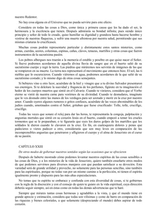 nuestro Redentor.
No hay cosa alguna en el Universo que no pueda servirte para este efecto.
Considera en todas las cosas a Dios, como única y primera causa que les ha dado el ser, la
hermosura y la excelencia que tienen. Después admirarás su bondad infinita; pues siendo único
principio y señor de todo lo creado, quiso humillar su dignidad y grandeza hasta hacerse hombre y
vestirse de nuestras flaquezas, y sufrir una muerte afrentosa por nuestra salud, permitiendo que sus
mismas criaturas lo crucificasen.
Muchas cosas podrán representarte particular y distintamente estos santos misterios, como
armas, cuerdas, azotes, columnas, espinas, cañas, clavos, tenazas, martillos y otras cosas que fueron
instrumentos de la sacratísima pasión.
Los pobres albergues nos traerán a la memoria el establo y pesebre en que quiso nacer el Señor.
Si llueve podremos acordarnos de aquella divina lluvia de sangre que en el huerto salió de su
sacratísimo cuerpo y regó la tierra. Las piedras que miráremos nos servirán de imágenes de las que
se rompieron en su muerte. La tierra nos representará el movimiento que entonces hizo. El sol, las ti
nieblas que lo oscurecieron. Cuando viéremos el agua, podremos acordarnos de la que salió de su
sacratísimo costado; y lo mismo digo de otras cosas semejantes.
Si bebieres vino u otro licor, acuérdate de la hiel y vinagre que a tu divino Salvador presentaron
sus enemigos. Si te deleitare la suavidad y fragancia de los perfumes, figúrate en tu imaginación el
hedor de los cuerpos muertos que sintió en el Calvario. Cuando te vistieres, considera que el Verbo
eterno se vistió de nuestra carne para vestirnos de su divinidad. Cuando te desnudares, imagínate
que lo ves desnudo entre las manos de los verdugos para ser azotado y morir en la cruz por nuestro
amor. Cuando oyeres algunos rumores o gritos confusos, acuérdate de las voces abominables de los
judíos cuando, amotinados contra el Señor, gritaban que fuese crucificado: Tolle, tolle, crucifige,
crucifige.
Todas las veces que sonare el reloj para dar las horas, te representarás la congoja, palpitación y
angustias mortales que sintió en su corazón Jesús en el huerto, cuando empezó a temer los crueles
tormentos que se le preparaban; o te figurarás que oyes los duros golpes de los martillos que los
soldados le dieron cuando lo clavaron en la cruz. En fin, en cualesquiera dolores y penas que
padecieres o vieres padecer a otro, considerarás que son muy leves en comparación de las
incomprensibles angustias que penetraron y afligieron el cuerpo y el alma de Jesucristo en el curso
de su pasión.
CAPÍTULO XXIII
De otros modos de gobernar nuestros sentidos según las ocasiones que se ofrecieren
Después de haberte mostrado cómo podemos levantar nuestros espíritus de las cosas sensibles a
las cosas de Dios, y a los misterios de la vida de Jesucristo, quiero también enseñarte otros modos
de que podemos servirnos para diversos manjares con que puedan satisfacer a su devoción. Esta
variedad será de grande utilidad y provecho, no solamente para las personas sencillas, sino también
para las espirituales, porque no todas van por un mismo camino a la perfección, ni tienen el espíritu
igualmente pronto y dispuesto para las más altas especulaciones.
No temas que tu espíritu se embarace y confunda con esta diversidad de cosas, si te gobiernas
con la regla de la discreción y con el consejo de quien te guiare en la vida espiritual, cuya dirección
deberás seguir siempre, así en éstas como en todas las demás advertencias que te haré.
Siempre que mirares tantas cosas hermosas y agradables a la vista, y que el mundo tiene en
grande aprecio y estimación, considera que todas son vilísimas y como de barro en comparación de
las riquezas y bienes celestiales, a que solamente (despreciando el mundo) debes aspirar de todo
corazón.
 