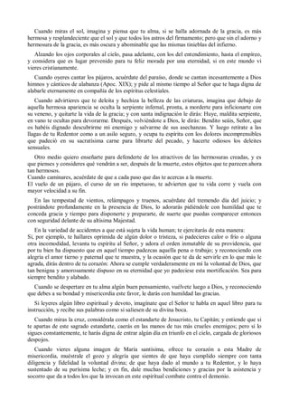 Cuando miras el sol, imagina y piensa que tu alma, si se halla adornada de la gracia, es más
hermosa y resplandeciente que el sol y que todos los astros del firmamento; pero que sin el adorno y
hermosura de la gracia, es más oscura y abominable que las mismas tinieblas del infierno.
Alzando los ojos corporales al cielo, pasa adelante, con los del entendimiento, hasta el empíreo,
y considera que es lugar prevenido para tu feliz morada por una eternidad, si en este mundo vi
vieres cristianamente.
Cuando oyeres cantar los pájaros, acuérdate del paraíso, donde se cantan incesantemente a Dios
himnos y cánticos de alabanza (Apoc. XIX); y pide al mismo tiempo al Señor que te haga digna de
alabarle eternamente en compañía de los espíritus celestiales.
Cuando advirtieres que te deleita y hechiza la belleza de las criaturas, imagina que debajo de
aquella hermosa apariencia se oculta la serpiente infernal, pronta, a morderte para inficionarte con
su veneno, y quitarte la vida de la gracia; y con santa indignación le dirás: Huye, maldita serpiente,
en vano te ocultas para devorarme. Después, volviéndote a Dios, le dirás: Bendito seáis, Señor, que
os habéis dignado descubrirme mi enemigo y salvarme de sus asechanzas. Y luego retírate a las
llagas de tu Redentor como a un asilo seguro, y ocupa tu espíritu con los dolores incomprensibles
que padeció en su sacratísima carne para librarte del pecado, y hacerte odiosos los deleites
sensuales.
Otro medio quiero enseñarte para defenderte de los atractivos de las hermosuras creadas, y es
que pienses y consideres qué vendrán a ser, después de la muerte, estos objetos que te parecen ahora
tan hermosos.
Cuando caminares, acuérdate de que a cada paso que das te acercas a la muerte.
El vuelo de un pájaro, el curso de un río impetuoso, te advierten que tu vida corre y vuela con
mayor velocidad a su fin.
En las tempestad de vientos, relámpagos y truenos, acuérdate del tremendo día del juicio; y
postrándote profundamente en la presencia de Dios, lo adorarás pidiéndole con humildad que te
conceda gracia y tiempo para disponerte y prepararte, de suerte que puedas comparecer entonces
con seguridad delante de su altísima Majestad.
En la variedad de accidentes a que está sujeta la vida human; te ejercitarás de esta manera:
Si, por ejemplo, te hallares oprimida de algún dolor o tristeza, si padecieres calor o frío o alguna
otra incomodidad, levanta tu espíritu al Señor, y adora el orden inmutable de su providencia, que
por tu bien ha dispuesto que en aquel tiempo padezcas aquella pena o trabajo; y reconociendo con
alegría el amor tierno y paternal que te muestra, y la ocasión que te da de servirle en lo que más le
agrada, dirás dentro de tu corazón: Ahora se cumple verdaderamente en mí la voluntad de Dios, que
tan benigna y amorosamente dispuso en su eternidad que yo padeciese esta mortificación. Sea para
siempre bendito y alabado.
Cuando se despertare en tu alma algún buen pensamiento, vuélvete luego a Dios, y reconociendo
que debes a su bondad y misericordia este favor, le darás con humildad las gracias.
Si leyeres algún libro espiritual y devoto, imagínate que el Señor te habla en aquel libro para tu
instrucción, y recibe sus palabras como si saliesen de su divina boca.
Cuando miras la cruz, considérala como el estandarte de Jesucristo, tu Capitán; y entiende que si
te apartas de este sagrado estandarte, caerás en las manos de tus más crueles enemigos; pero si lo
sigues constantemente, te harás digna de entrar algún día en triunfo en el cielo, cargada de gloriosos
despojos.
Cuando vieres alguna imagen de María santísima, ofrece tu corazón a esta Madre de
misericordia, muéstrale el gozo y alegría que sientes de que haya cumplido siempre con tanta
diligencia y fidelidad la voluntad divina; de que haya dado al mundo a tu Redentor, y lo haya
sustentado de su purísima leche; y en fin, dale muchas bendiciones y gracias por la asistencia y
socorro que da a todos los que la invocan en este espiritual combate contra el demonio.
 