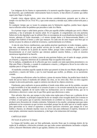 Las imágenes de los Santos te representarán a la memoria aquellos dignos y generosos soldados
de Jesucristo, que combatiendo valerosamente hasta la muerte, te han abierto el camino que debes
seguir para llegar a la gloria.
Cuando vieres alguna iglesia, entre otras devotas consideraciones, pensarás que tu alma es
templo vivo de Dios (I Cor. II id. IV), y que como estancia y morada suya, debes conservarla pura y
limpia.
En cualquier tiempo que se tocare la campana para la Salutación angélica, podrás hacer alguna
nueva reflexión sobre las palabras que preceden a cada Ave María.
En el primer toque o señal darás gracias a Dios por aquella célebre embajada que envió a María
santísima, y fue el principio de nuestra salud. En el segundo, te congratularás con esta purísima
Señora de la alta dignidad a que la sublimó Dios en recompensa de su profundísima humildad. En el
tercero, adorarás al Verbo encarnado, y al mismo tiempo darás a tu bienaventurada Madre y al
arcángel San Gabriel el honor y culto que merecen. En cada uno de estos toques será bien que se
incline un poco la cabeza en señal de reverencia, y particularmente en el último.
A más de estas breves meditaciones, que podrás practicar igualmente en todos tiempos, quiero,
hija mía, enseñarte otras de que podrás servirte por la tarde, por la mañana y al mediodía, y
pertenecen al misterio de la pasión de nuestro Señor; porque todos estamos obligados a pensar
frecuentemente en el cruel martirio que entonces padeció nuestra Señora, y sería en nosotros
monstruosa ingratitud el no hacerlo.
Por la tarde pensarás en el dolor y pena de esta purísima Señora, por el sudor de sangre, prisión
en el huerto, y angustias interiores de su santísimo Hijo en aquella triste noche.
Por la mañana, compadécete de la aflicción que tuvo cuando con tanta ignominia presentaron a su
Hijo ante Pilato y Herodes, y cuando lo condenaron a muerte, y obligaron a llevar la cruz sobre sus
espaldas para ir al lugar del suplicio.
Al mediodía considera aquella espada de dolor que penetró el alma de esta Madre afligida por la
crucifixión y muerte del Señor, y por la cruel lanzada que recibió, ya difunto, en su sacratísimo
costado.
Estas piadosas reflexiones sobre los dolores y penas de nuestra Señora, las podrás hacer desde la
tarde del jueves hasta el mediodía del sábado; las otras, en los otros días. Pero en éstos seguirás
siempre tu devoción particular, según te sintieres movida de los objetos exteriores.
Finalmente, para explicarte en pocas palabras el modo como debes usar de los sentidos, sea para
ti regla inviolable el no dar entrada en tu corazón al amor o a la aversión natural de las cosas que se
te presentaren, reglando de tal suerte todas tus inclinaciones con la voluntad divina, que no te
determines a aborrecer o amar sino lo que Dios quiere que aborrezcas o ames.
Pero advierte, hija mía, que aunque te doy todas estas reglas para el buen uso y gobierno de tus
sentidos, no obstante, tu principal ocupación ha de ser siempre estar recogida dentro de ti misma en
el Señor, el cual quiere que te ejercites interiormente en combatir tus viciosas inclinaciones, y en
producir actos frecuentes de virtudes contrarias. Solamente te las enseño y propongo para que sepas
gobernarte en las ocasiones en que tuvieres necesidad; porque has de saber que no es medio seguro
para aprovechar en la virtud el sujetarnos a muchos ejercicios exteriores, que aunque de sí son
loables y buenos, no obstante muchas veces no sirven sino para embarazar el espíritu, fomentar el
amor propio, entretener nuestra inconstancia, y dar lugar a las tentaciones del enemigo.
CAPÍTULO XXIV
Del modo de gobernar la lengua
La lengua del hombre, para ser bien gobernada, necesita freno que la contenga dentro de las
reglas de la sabiduría y discreción cristiana; por que todos somos naturalmente inclinados a dejarla
correr y discurrir libremente sobre lo que agrada y deleita a los sentidos.
 
