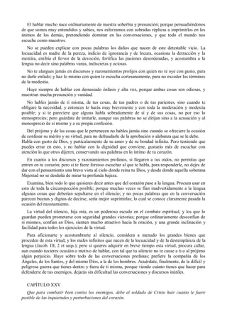 El hablar mucho nace ordinariamente de nuestra soberbia y presunción; porque persuadiéndonos
de que somos muy entendidos y sabios, nos esforzamos con sobradas réplicas a imprimirlos en los
ánimos de los demás, pretendiendo dominar en las conversaciones, y que todo el mundo nos
escuche como maestros.
No se pueden explicar con pocas palabras los daños que nacen de este detestable vicio. La
locuacidad es madre de la pereza, indicio de ignorancia y de locura, ocasiona la detracción y la
mentira, entibia el fervor de la devoción, fortifica las pasiones desordenadas, y acostumbra a la
lengua no decir sino palabras vanas, indiscretas y ociosas.
No te alargues jamás en discursos y razonamientos prolijos con quien no te oye con gusto, para
no darle enfado; y haz lo mismo con quien te escucha cortesanamente, para no exceder los términos
de la modestia.
Huye siempre de hablar con demasiado énfasis y alta voz, porque ambas cosas son odiosas, y
muestran mucha presunción y vanidad.
No hables jamás de ti misma, de tus cosas, de tus padres o de tus parientes, sino cuando te
obligare la necesidad, y entonces lo harás muy brevemente y con toda la moderación y modestia
posible; y si te pareciere que alguno habla sobradamente de sí y de sus cosas, no por eso lo
menosprecies; pero guárdate de imitarle, aunque sus palabras no se dirijan sino a la acusación y al
menosprecio de sí mismo y a su propia confusión.
Del prójimo y de las cosas que le pertenecen no hables jamás sino cuando se ofreciere la ocasión
de confesar su mérito y su virtud, para no defraudarle de la aprobación o alabanza que se le debe.
Habla con gusto de Dios, y particularmente de su amor y de su bondad infinita. Pero temiendo que
puedes errar en esto, y no hablar con la dignidad que conviene, gustarás más de escuchar con
atención lo que otros dijeren, conservando sus palabras en lo íntimo de tu corazón.
En cuanto a los discursos y razonamientos profanos, si llegaren a tus oídos, no permitas que
entren en tu corazón; pero si te fuere forzoso escuchar al que te habla, para responderle, no dejes de
dar con el pensamiento una breve vista al cielo donde reina tu Dios, y desde donde aquella soberana
Majestad no se desdeña de mirar tu profunda bajeza.
Examina, bien todo lo que quisieres decir antes que del corazón pase a la lengua. Procura usar en
esto de toda la circunspección posible; porque muchas veces se fían inadvertidamente a la lengua
algunas cosas que deberían sepultarse en el silencio; y no pocas palabras que en la conversación
parecen buenas y dignas de decirse, sería mejor suprimirlas; lo cual se conoce claramente pasada la
ocasión del razonamiento.
La virtud del silencio, hija mía, es un poderoso escudo en el combate espiritual, y los que lo
guardan pueden prometerse con seguridad grandes victorias; porque ordinariamente desconfían de
sí mismos, confían en Dios, sienten mucho atractivo hacia la oración, y una grande inclinación y
facilidad para todos los ejercicios de la virtud.
Para aficionarte y acostumbrarte al silencio, considera a menudo los grandes bienes que
proceden de esta virtud, y los males infinitos que nacen de la locuacidad y de la destemplanza de la
lengua (Jacob. III, 2 et seqs.); pero si quieres adquirir en breve tiempo esta virtud, procura callar,
aun cuando tuvieres ocasión o motivo de hablar, con tal que tu silencio no te cause a ti o al prójimo
algún perjuicio. Huye sobre todo de las conversaciones profanas; prefiere la compañía de los
Ángeles, de los Santos, y del mismo Dios, a la de los hombres. Acuérdate, finalmente, de la difícil y
peligrosa guerra que tienes dentro y fuera de ti misma, porque viendo cuánto tienes que hacer para
defenderte de tus enemigos, dejarás sin dificultad las conversaciones y discursos inútiles.
CAPÍTULO XXV
Que para combatir bien contra los enemigos, debe el soldado de Cristo huir cuanto le fuere
posible de las inquietudes y perturbaciones del corazón.
 