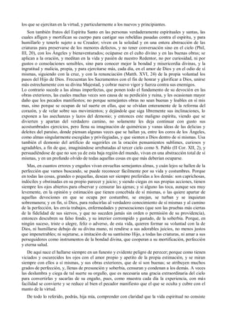 los que se ejercitan en la virtud, y particularmente a los nuevos y principiantes.
Son también frutos del Espíritu Santo en las personas verdaderamente espirituales y santas, las
cuales afligen y mortifican su cuerpo para castigar sus rebeldías pasadas contra el espíritu, y para
humillarlo y tenerlo sujeto a su Creador; viven en la soledad y en una entera abstracción de las
criaturas para preservarse de los menores defectos, y no tener conversación sino en el cielo (Phil,
III, 20), con los Ángeles y bienaventurados; ocúpanse en el culto divino y en las buenas obras; se
aplican a la oración, y meditan en la vida y pasión de nuestro Redentor, no por curiosidad, ni por
gustos o consolaciones sensibles, sino para conocer mejor la bondad y misericordia divinas, y la
ingratitud y malicia, propia, y para ejercitarse más, cada día, en el amor de Dios y en el odio de sí
mismas, siguiendo con la cruz, y con la renunciación (Matth. XVI, 24) de la propia voluntad los
pasos del Hijo de Dios. Frecuentan los Sacramentos con el fin de honrar y glorificar a Dios, unirse
más estrechamente con su divina Majestad, y cobrar nuevo vigor y fuerza contra sus enemigos.
Lo contrario sucede a las almas imperfectas, que ponen todo el fundamento de su devoción en las
obras exteriores, las cuales muchas veces son causa de su perdición y ruina, y les ocasionan mayor
daño que los pecados manifiestos; no porque semejantes obras no sean buenas y loables en sí mis
mas, sino porque se ocupan de tal suerte en ellas, que se olvidan enteramente de la reforma del
corazón, y de velar sobre sus movimientos; y dejándole que siga libremente sus inclinaciones, lo
exponen a las asechanzas y lazos del demonio; y entonces este maligno espíritu, viendo que se
divierten y apartan del verdadero camino, no solamente les deja continuar con gusto sus
acostumbrados ejercicios, pero llena su imaginación de quiméricas y vanas ideas de las delicias y
deleites del paraíso, donde piensan algunas veces que se hallan ya, entre los coros de los Ángeles,
como almas singularmente escogidas y privilegiadas, y que sienten a Dios dentro de sí mismas. Usa
también el demonio del artificio de sugerirles en la oración pensamientos sublimes, curiosos y
agradables, a fin de que, imaginándose arrebatadas al tercer cielo como S. Pablo (II Cor. XII, 2), y
persuadiéndose de que no son ya de esta baja región del mundo, vivan en una abstracción total de sí
mismas, y en un profundo olvido de todas aquellas cosas en que más deberían ocuparse.
Mas, en cuantos errores y engaños vivan envueltas semejantes almas, y cuán lejos se hallen de la
perfección que vamos buscando, se puede reconocer fácilmente por su vida y costumbres. Porque
en todas las cosas, grandes o pequeñas, desean ser siempre preferidas a los demás: son caprichosas,
indóciles y obstinadas en su propio parecer y juicio; y siendo ciegas en sus propias acciones, tienen
siempre los ojos abiertos para observar y censurar las ajenas; y si alguno las toca, aunque sea muy
levemente, en la opinión y estimación que tienen concebida de sí mismas, o las quiere apartar de
aquellas devociones en que se ocupa por costumbre, se enojan, se turban y se inquietan
sobremanera; y en fin, si Dios, para reducirlas al verdadero conocimiento de sí mismas y al camino
de la perfección, les envía trabajos, enfermedades y persecuciones (que son las pruebas más ciertas
de la fidelidad de sus siervos, y que no suceden jamás sin orden o permisión de su providencia),
entonces descubren su falso fondo, y su interior corrompido y gastado, de la soberbia. Porque, en
ningún suceso, triste o alegre, feliz o adverso, de esta vida, quieren formar su voluntad con la de
Dios, ni humillarse debajo de su divina mano, ni rendirse a sus adorables juicios, no menos justos
que impenetrables; ni sujetarse, a imitación de su santísimo Hijo, a todas las criaturas, ni amar a sus
perseguidores como instrumentos de la bondad divina, que cooperan a su mortificación, perfección
y eterna salud.
De aquí nace el hallarse siempre en un funesto y evidente peligro de perecer; porque como tienen
viciados y oscurecidos los ojos con el amor propio y apetito de la propia estimación, y se miran
siempre con ellos a sí mismas, y sus obras exteriores, que de sí son buenas; se atribuyen muchos
grados de perfección, y, llenas de presunción y soberbia, censuran y condenan a los demás. A veces
las deslumbra y ciega de tal suerte su orgullo, que es necesaria una gracia extraordinaria del cielo
para convertirlas y sacarlas de su engaño, pues, como muestra cada día la experiencia, con más
facilidad se convierte y se reduce al bien el pecador manifiesto que el que se oculta y cubre con el
manto de la virtud.
De todo lo referido, podrás, hija mía, comprender con claridad que la vida espiritual no consiste
 