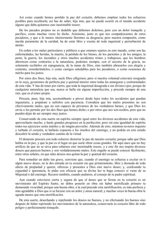 Así como cuando hemos perdido la paz del corazón, debemos emplear todos los esfuerzos
posibles para recobrarla; así has de saber, hija mía, que no puede ocurrir en el mundo accidente
alguno que deba quitarnos este inestimable tesoro.
De los pecados propios no es dudable que debemos dolernos; pero con un dolor tranquilo y
pacífico, como muchas veces he dicho. Asimismo, justo es que nos compadezcamos de otros
pecadores, y que a lo menos interiormente lloremos su desgracia; pero nuestra compasión, como
nacida puramente de la caridad, ha de estar libre y exenta de toda inquietud y perturbación de
ánimo.
En orden a los males particulares y públicos a que estamos sujetos en este mundo, como son las
enfermedades, las heridas, la muerte, la pérdida de los bienes, de los parientes y de los amigos; la
peste, la guerra, los incendios y otros muchos accidentes tristes y trabajosos, que los hombres
aborrecen como contrarios a la naturaleza, podemos siempre, con el socorro de la gracia, no
solamente recibirlos sin repugnancia, de la mano de Dios, sino también abrazarlos con alegría y
contento, considerándolos, o como castigos saludables para los pecadores, o como ocasiones de
mérito para los justos.
Por estos dos fines, hija mía, suele Dios afligirnos; pero si nuestra voluntad estuviere resignada
en la suya, gozaremos de perfecta paz y quietud interior entre todas las amarguras y contrariedades
de esta vida. Y has de tener por cierto, que toda la inquietud desagrada a sus divinos ojos; porque de
cualquiera naturaleza que sea, nunca se halla sin alguna imperfección, y procede siempre de una
raíz, que es el amor propio.
Procura, pues, hija mía, acostumbrarte a prever desde lejos todos los accidentes que puedan
inquietarte, y prepárate a sufrirlos con paciencia. Considera que los males presentes no son
efectivamente males, que no son capaces de privarnos de los verdaderos bienes, y que Dios los
envía o los permite por los dos fines que hemos dicho; o por otros que nos son ocultos, pero que no
pueden dejar de ser siempre muy justos.
Conservando de esta suerte un espíritu siempre igual entre los diversos accidentes de esta vida,
aprovecharás mucho, y harás grandes progresos en la perfección; pero sin esta igualdad de espíritu
todos tus ejercicios serán inútiles y de ningún provecho. Además de esto, mientras tuvieres inquieto
y turbado el corazón, te hallarás expuesta a los insultos del enemigo, y no podrás en este estado
descubrir la senda y verdadero camino de la virtud.
El demonio procura con todo esfuerzo desterrar la paz de nuestro corazón; porque sabe que Dios
habita en la paz, y que la paz es el lugar en que suele obrar cosas grandes. De aquí nace que no hay
artificio de que no se sirva para robarnos este inestimable tesoro, y a este fin nos inspira diversos
deseos que parecen buenos y son verdaderamente malos. Este engaño se puede conocer fácilmente,
entre otras señales, en que tales deseos nos quitan la paz y quietud del corazón.
Para remediar un daño tan grave, conviene que, cuando el enemigo se esfuerza a excitar en ti
algún nuevo deseo, no le des entrada en tu corazón sin que primeramente, libre y desnuda de todo
afecto de propiedad y querer, ofrezcas y presentes a Dios este nuevo deseo; y, confesando tu
ceguedad e ignorancia, le pidas con eficacia que su divina luz te haga conocer si viene de su
Majestad o del enemigo. Recurre también, cuando pudieres, al consejo de tu padre espiritual.
Aun cuando estuvieres cierta y segura de que el deseo que se forma en tu corazón es un
movimiento del Espíritu Santo, no debes ponerlo en obra sin haber mortificado primero tu
demasiada vivacidad; porque una buena obra, a la cual precede esta mortificación, es más perfecta y
más agradable a Dios que si se hiciese con un ardor y ansia natural; y muchas veces la buena obra le
agrada menos que esta mortificación.
De esta suerte, desechando y repeliendo los deseos no buenos, y no efectuando los buenos sino
después de haber reprimido los movimientos de la naturaleza, conservarás tu corazón libre de todo
peligro y perfectamente tranquilo.
 