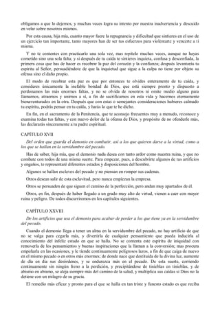 obligamos a que lo dejemos, y muchas veces logra su intento por nuestra inadvertencia y descuido
en velar sobre nosotros mismos.
Por esta causa, hija mía, cuanto mayor fuere la repugnancia y dificultad que sintieres en el uso de
un ejercicio tan importante, tanto mayores han de ser tus esfuerzos para violentarte y vencerte a ti
misma.
Y no te contentes con practicarlo una sola vez, mas repítelo muchas veces, aunque no hayas
cometido sino una sola falta; y si después de tu caída te sintieres inquieta, confusa y desconfiada, la
primera cosa que has de hacer es recobrar la paz del corazón y la confianza; después levantarás tu
espíritu al Señor, persuadiéndote de que la inquietud que sigue a la culpa no tiene por objeto su
ofensa sino el daño propio.
El modo de recobrar esta paz es que por entonces te olvides enteramente de tu caída, y
consideres únicamente la inefable bondad de Dios, que está siempre pronto y dispuesto a
perdonamos las más enormes faltas, y no se olvida de nosotros ni omite medio alguno para
llamarnos, atraernos y unirnos a sí, a fin de sacrificarnos en esta vida y hacernos eternamente
bienaventurados en la otra. Después que con estas o semejantes consideraciones hubieres calmado
tu espíritu, podrás pensar en tu caída, y harás lo que te he dicho.
En fin, en el sacramento de la Penitencia, que te aconsejo frecuentes muy a menudo, reconoce y
examina todas tus faltas, y con nuevo dolor de la ofensa de Dios, y propósito de no ofenderle más,
las declararás sinceramente a tu padre espiritual.
CAPÍTULO XVII
Del orden que guarda el demonio en combatir, así a los que quieren darse a la virtud, como a
los que se hallan en la servidumbre del pecado.
Has de saber, hija mía, que el demonio nada desea con tanto ardor como nuestra ruina, y que no
combate con todos de una misma suerte. Para empezar, pues, a descubrirte algunos de tus artificios
y engaños, te representaré diferentes estados y disposiciones del hombre.
Algunos se hallan esclavos del pecado y no piensan en romper sus cadenas.
Otros desean salir de esta esclavitud, pero nunca empiezan la empresa.
Otros se persuaden de que siguen el camino de la perfección, pero andan muy apartados de él.
Otros, en fin, después de haber llegado a un grado muy alto de virtud, vienen a caer con mayor
ruina y peligro. De todos discurriremos en los capítulos siguientes.
CAPÍTULO XXVIII
De los artificios que usa el demonio para acabar de perder a los que tiene ya en la servidumbre
del pecado.
Cuando el demonio llega a tener un alma en la servidumbre del pecado, no hay artificio de que
no se valga para cegarla más, y divertirla de cualquier pensamiento que pueda inducirla al
conocimiento del infeliz estado en que se halla. No se contenta este espíritu de iniquidad con
removerla de los pensamientos y buenas inspiraciones que la llaman a la conversión; mas procura
empeñarla en las ocasiones, y le tiende continuamente peligrosos lazos, a fin de que caiga de nuevo
en el mismo pecado o en otros más enormes; de donde nace que destituida de la divina luz, aumente
de día en día sus desórdenes, y se endurezca más en el pecado. De esta suerte, corriendo
continuamente sin ningún freno a la perdición, y precipitándose de tinieblas en tinieblas, y de
abismo en abismo, se aleja siempre más del camino de la salud, y multiplica sus caídas si Dios no la
detiene con un milagro de su gracia.
El remedio más eficaz y pronto para el que se halla en tan triste y funesto estado es que reciba
 