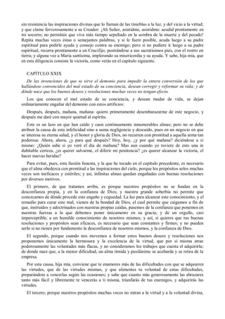 sin resistencia las inspiraciones divinas que lo llaman de las tinieblas a la luz, y del vicio a la virtud;
y que clame fervorosamente a su Creador: ¡Ah Señor, asistidme, asistidme: acudid prontamente en
mi socorro; no permitáis que viva más tiempo sepultado en la sombra de la muerte y del pecado!
Repita muchas veces éstas o semejantes palabras, y si le fuere posible, acuda luego a su padre
espiritual para pedirle ayuda y consejo contra su enemigo; pero si no pudiere ir luego a su padre
espiritual, recurra prontamente a un Crucifijo, postrándose a sus sacratísimos pies, con el rostro en
tierra; y alguna vez a María santísima, implorando su misericordia y su ayuda. Y sabe, hija mía, que
en esta diligencia consiste la victoria, como verás en el capítulo siguiente.
CAPÍTULO XXIX
De las invenciones de que se sirve el demonio para impedir la entera conversión de los que
hallándose convencidos del mal estado de su conciencia, desean corregir y reformar su vida; y de
dónde nace que los buenos deseos y resoluciones muchas veces no tengan efecto.
Los que conocen el mal estado de su conciencia, y desean mudar de vida, se dejan
ordinariamente engañar del demonio con estos artificios:
Después, después, mañana, mañana: quiero primeramente desembarazarme de este negocio, y
después me daré con mayor quietud al espíritu.
Este es un lazo en que han caído y caen continuamente innumerables almas; pero no se debe
atribuir la causa de esta infelicidad sino a suma negligencia y descuido, pues en un negocio en que
se interesa su eterna salud, y el honor y gloria de Dios, no recurren con prontitud a aquella arma tan
poderosa: Ahora, ahora, ¿y para qué después? Hoy, hoy, ¿y por qué mañana? diciéndose a sí
mismo: ¿Quién sabe si yo veré el día de mañana? Mas aun cuando yo tuviere de esto una in
dubitable certeza, ¿es querer salvarme, el diferir mi penitencia? ¿es querer alcanzar la victoria, el
hacer nuevas heridas?
Para evitar, pues, esta ilusión funesta, y la que he tocado en el capítulo precedente, es necesario
que el alma obedezca con prontitud a las inspiraciones del cielo, porque los propósitos solos muchas
veces son ineficaces y estériles; y así, infinitas almas quedan engañadas con buenas resoluciones
por diversos motivos.
El primero, de que tratamos arriba, es porque nuestros propósitos no se fundan en la
desconfianza propia, y en la confianza de Dios; y nuestra grande soberbia no permite que
conozcamos de dónde procede este engaño y ceguedad. La luz para alcanzar este conocimiento, y el
remedio para curar este mal, vienen de la bondad de Dios, el cual permite que caigamos a fin de
que, instruidos y adoctrinados con nuestras propias caídas, pasemos de la confianza que ponemos en
nuestras fuerzas a la que debemos poner únicamente en su gracia; y de un orgullo, casi
imperceptible, a un humilde conocimiento de nosotros mismos; y así, si quieres que tus buenas
resoluciones y propósitos sean eficaces, es necesario que sean constantes y firmes; y no pueden
serlo si no tienen por fundamento la desconfianza de nosotros mismos, y la confianza de Dios.
El segundo, porque cuando nos movemos a formar estos buenos deseos y resoluciones nos
proponemos únicamente la hermosura y la excelencia de la virtud, que por sí misma atrae
poderosamente las voluntades más flacas, y no consideramos los trabajos que cuesta el adquirirla;
de donde nace que, a la menor dificultad, un alma tímida y pusilánime se acobarda y se retira de la
empresa.
Por esta causa, hija mía, conviene que te enamores más de las dificultades con que se adquieren
las virtudes, que de las virtudes mismas, y que alimentes tu voluntad de estas dificultades,
preparándote a vencerlas según las ocasiones; y sabe que cuanto más generosamente las abrazares
tanto más fácil y libremente te vencerás a ti misma, triunfarás de tus enemigos, y adquirirás las
virtudes.
El tercero, porque nuestros propósitos muchas veces no miran a la virtud y a la voluntad divina,
 