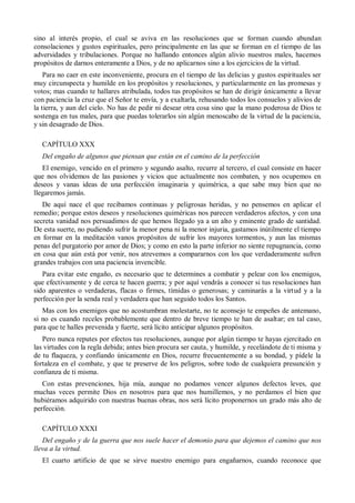 sino al interés propio, el cual se aviva en las resoluciones que se forman cuando abundan
consolaciones y gustos espirituales, pero principalmente en las que se forman en el tiempo de las
adversidades y tribulaciones. Porque no hallando entonces algún alivio nuestros males, hacemos
propósitos de darnos enteramente a Dios, y de no aplicarnos sino a los ejercicios de la virtud.
Para no caer en este inconveniente, procura en el tiempo de las delicias y gustos espirituales ser
muy circunspecta y humilde en los propósitos y resoluciones, y particularmente en las promesas y
votos; mas cuando te hallares atribulada, todos tus propósitos se han de dirigir únicamente a llevar
con paciencia la cruz que el Señor te envía, y a exaltarla, rehusando todos los consuelos y alivios de
la tierra, y aun del cielo. No has de pedir ni desear otra cosa sino que la mano poderosa de Dios te
sostenga en tus males, para que puedas tolerarlos sin algún menoscabo de la virtud de la paciencia,
y sin desagrado de Dios.
CAPÍTULO XXX
Del engaño de algunos que piensan que están en el camino de la perfección
El enemigo, vencido en el primero y segundo asalto, recurre al tercero, el cual consiste en hacer
que nos olvidemos de las pasiones y vicios que actualmente nos combaten, y nos ocupemos en
deseos y vanas ideas de una perfección imaginaria y quimérica, a que sabe muy bien que no
llegaremos jamás.
De aquí nace el que recibamos continuas y peligrosas heridas, y no pensemos en aplicar el
remedio; porque estos deseos y resoluciones quiméricas nos parecen verdaderos afectos, y con una
secreta vanidad nos persuadimos de que hemos llegado ya a un alto y eminente grado de santidad.
De esta suerte, no pudiendo sufrir la menor pena ni la menor injuria, gastamos inútilmente el tiempo
en formar en la meditación vanos propósitos de sufrir los mayores tormentos, y aun las mismas
penas del purgatorio por amor de Dios; y como en esto la parte inferior no siente repugnancia, como
en cosa que aún está por venir, nos atrevemos a compararnos con los que verdaderamente sufren
grandes trabajos con una paciencia invencible.
Para evitar este engaño, es necesario que te determines a combatir y pelear con los enemigos,
que efectivamente y de cerca te hacen guerra; y por aquí vendrás a conocer si tus resoluciones han
sido aparentes o verdaderas, flacas o firmes, tímidas o generosas; y caminarás a la virtud y a la
perfección por la senda real y verdadera que han seguido todos los Santos.
Mas con los enemigos que no acostumbran molestarte, no te aconsejo te empeñes de antemano,
si no es cuando receles probablemente que dentro de breve tiempo te han de asaltar; en tal caso,
para que te halles prevenida y fuerte, será lícito anticipar algunos propósitos.
Pero nunca reputes por efectos tus resoluciones, aunque por algún tiempo te hayas ejercitado en
las virtudes con la regla debida; antes bien procura ser cauta, y humilde, y recelándote de ti misma y
de tu flaqueza, y confiando únicamente en Dios, recurre frecuentemente a su bondad, y pídele la
fortaleza en el combate, y que te preserve de los peligros, sobre todo de cualquiera presunción y
confianza de ti misma.
Con estas prevenciones, hija mía, aunque no podamos vencer algunos defectos leves, que
muchas veces permite Dios en nosotros para que nos humillemos, y no perdamos el bien que
hubiéramos adquirido con nuestras buenas obras, nos será lícito proponernos un grado más alto de
perfección.
CAPÍTULO XXXI
Del engaño y de la guerra que nos suele hacer el demonio para que dejemos el camino que nos
lleva a la virtud.
El cuarto artificio de que se sirve nuestro enemigo para engañarnos, cuando reconoce que
 